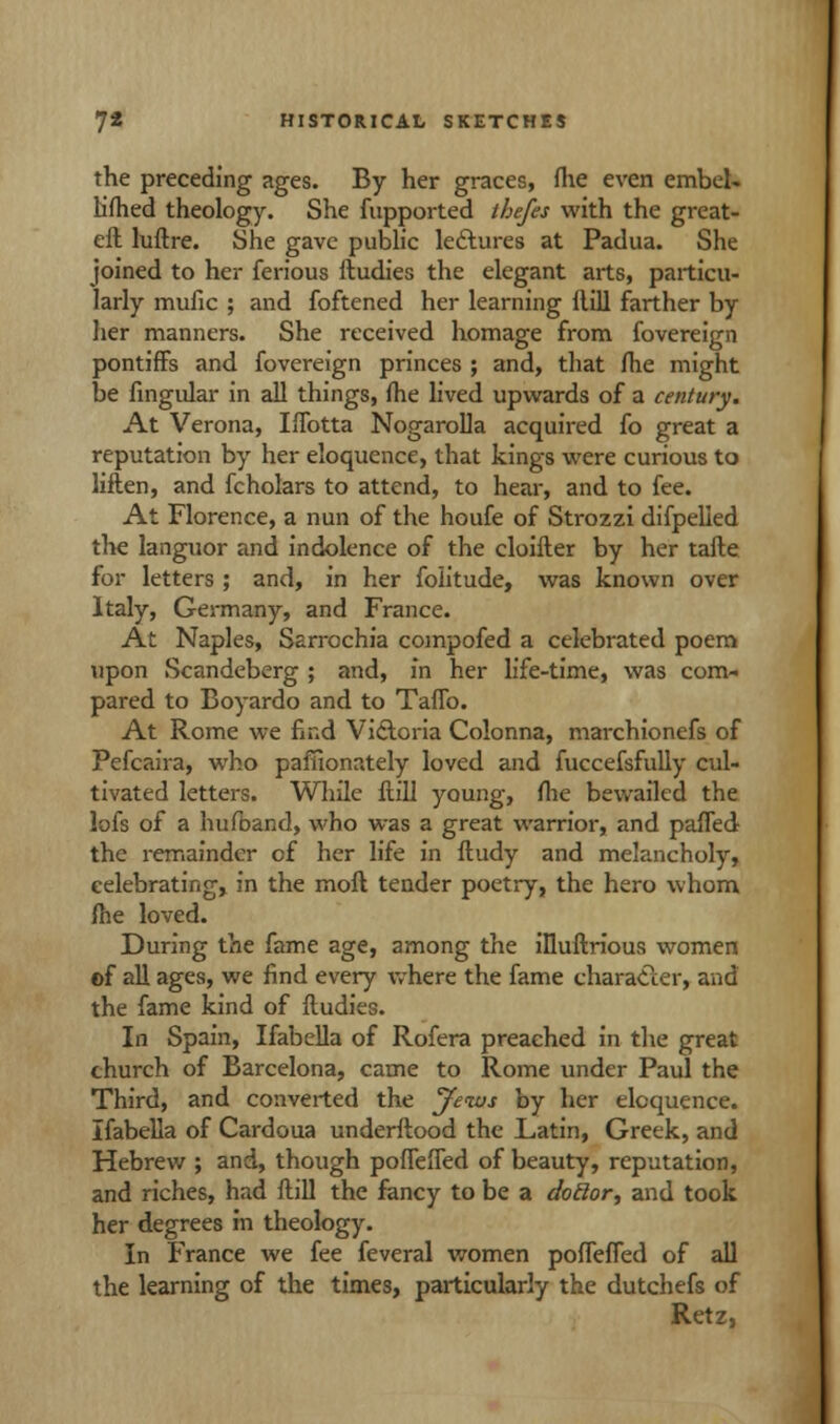 the preceding ages. By her graces, fhe even embel- lifhed theology. She fupported tbefes with the great- eft luftre. She gave public lectures at Padua. She joined to her ferious ftudies the elegant arts, particu- larly mufic ; and foftened her learning ftill farther by her manners. She received homage from fovereign pontiffs and fovereign princes ; and, that fhe might be Angular in all things, fhe lived upwards of a century. At Verona, Iffotta Nogarolla acquired fo great a reputation by her eloquence, that kings were curious to liften, and fcholars to attend, to hear, and to fee. At Florence, a nun of the houfe of Strozzi difpelled the languor and indolence of the cloifter by her tafte for letters ; and, in her folitude, was known over Italy, Germany, and France. At Naples, Sarrochia compofed a celebrated poem upon Scandeberg ; and, in her life-time, was com- pared to Boyardo and to Taffo. At Rome we find Victoria Colonna, marchionefs of Pefcaira, who pafiionately loved and fuccefsfully cul- tivated letters. While ftill young, fhe bewailed the lofs of a hufband, who was a great warrior, and paffed the remainder of her life in ftudy and melancholy, celebrating, in the moft tender poetry, the hero whom fhe loved. During the fame age, among the illuftrious women of all ages, we find every where the fame character, and the fame kind of ftudies. In Spain, Ifabella of Rofera preached in the great church of Barcelona, came to Rome under Paul the Third, and converted the Jews by her eloquence. Ifabella of Cardoua underftood the Latin, Greek, and Hebrew ; and, though poffefled of beauty, reputation, and riches, had ftill the fancy to be a dotlor, and took her degrees in theology. In France we fee feveral women pofleffed of all the learning of the times, particularly the dutchefs of Retz,