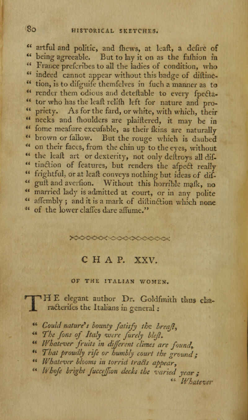  artful and politic, and fhews, at leaft, a defirc of  being agreeable. But to lay it on as the faftiion in ** France prefcribes to all the ladies of condition, who  indeed cannot appear without this badge of diftinc-  tion, is to difguife themfelves in fuch a manner as to •' render them odious and deteftable to every fpe6ta- ** tor who has the leaft reliih left for nature and pro-  priety. As for the fard, or white, with which, their  necks and moulders are plaiftered, it may be in  fome meafure excufable, as their fkins are naturally  brown or fallow. But the rouge which is daubed  on their facts, from the chin up to the eyes, without  the leaft art or dexterity, not on]y deftroys all dif-  tindion of features, but renders the afpedt really  frightful, or at leaft conveys nothing but ideas of dif-  guft and averfion. Without this horrible mafk, no  married lady is admitted at court, or in any polite  affembly ; and it is a mark of diftinftion which none  of the lower clafies dure affume. CHAP. XXV. OF THE ITALIAN WOMEN. TH E elegant author Dr. Goldfmith thus cha- racterises the Italians in general; Could nature's bounty fatisfy the. breafl, The Jons of Italy were furely blcjl. Whatever fruits in different climes are found, That proudly rife or humbly court the ground; Whatever blooms in torrid iracls appear, hhofe bright fucceffon decks the varied year ; '* Whatever