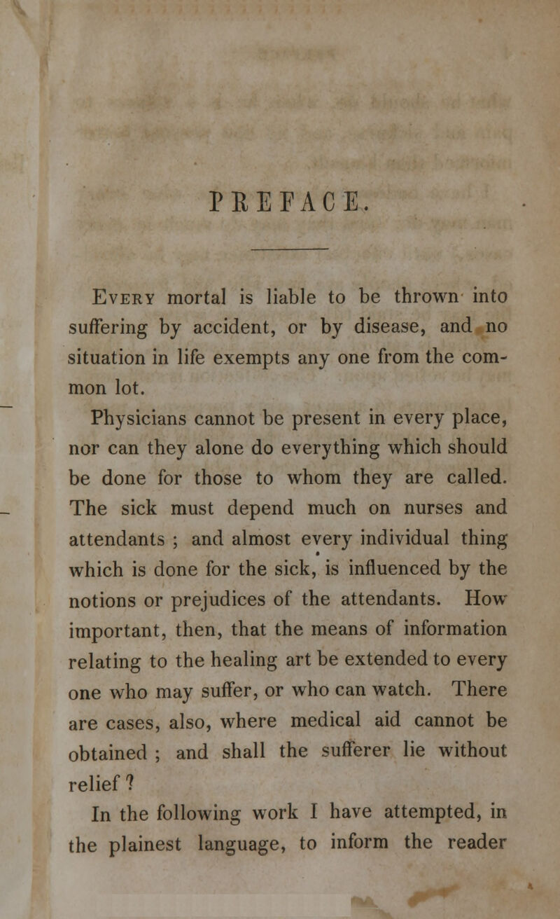 PEEFACE. Every mortal is liable to be thrown into suffering by accident, or by disease, and no situation in life exempts any one from the com- mon lot. Physicians cannot be present in every place, nor can they alone do everything which should be done for those to whom they are called. The sick must depend much on nurses and attendants ; and almost every individual thing which is done for the sick, is influenced by the notions or prejudices of the attendants. How important, then, that the means of information relating to the healing art be extended to every one who may suffer, or who can watch. There are cases, also, where medical aid cannot be obtained ; and shall the sufferer lie without relief ? In the following work I have attempted, in the plainest language, to inform the reader