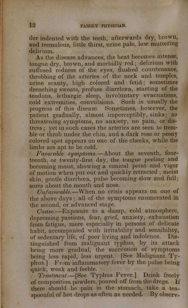 der indented with the teeth, afterwards dry, brown, and tremulous, little thirst, urine pale, low muttering delirium. As the disease advances, the heat becomes intense, tongue dry, brown, and morbidly red; delirium with suffused redness of the eyes, flushed countenance, throbbing of the arteries of the neck and temples, urine scanty, high colored and fetid; sometimes drenching sweats, profuse diarrhoea, starting of the tendons, lethargic sleep, involuntary evacuations, cold extremities, convulsions. Such is usually the progress of this disease. Sometimes, however, the patient gradually, almost imperceptibly, sinks; no threatening symptoms, no anxiety, no pain, or dis- tress ; yet in such cases the arteries are seen to trem- ble or throb under the chin, and a dark rose or peony colored spot appears on one of the cheeks, while the limbs are apt to be cold. Favorable symptoms.—About the seventh, four- teenth, or twenty-first day, the tongue peeling and becoming moist, showing a conical point and vigor of motion when put out and quickly retracted ; moist skin, gentle diarrhoea, pulse becoming slow and full; sores about the mouth and nose. Unfavorable.—When no crisis appears on one of the above days ; all of the symptoms enumerated in the second, or advanced stage. Cause.—Exposure to a damp, cold atmosphere, depressing passions, fear, grief, anxiety, exhaustion from fatigue, more especially in persons of delicate habit, accompanied with irritability and sensibility, of sedentary life, of poor living and indolence. Dis- tinguished from malignant typhus, by its attack being more gradual, the succession of symptoms being less rapid, less urgent. [See Malignant Ty- phus.] From inflammatory fever by the pulse being quick, weak and feeble. Treatment.—[See Typhus Fever.] Diink freely of composition powders, poured off from the dregs. If there should be pain in the stomach, take a tea- spoonful of hot drops as often as needed. By observ-
