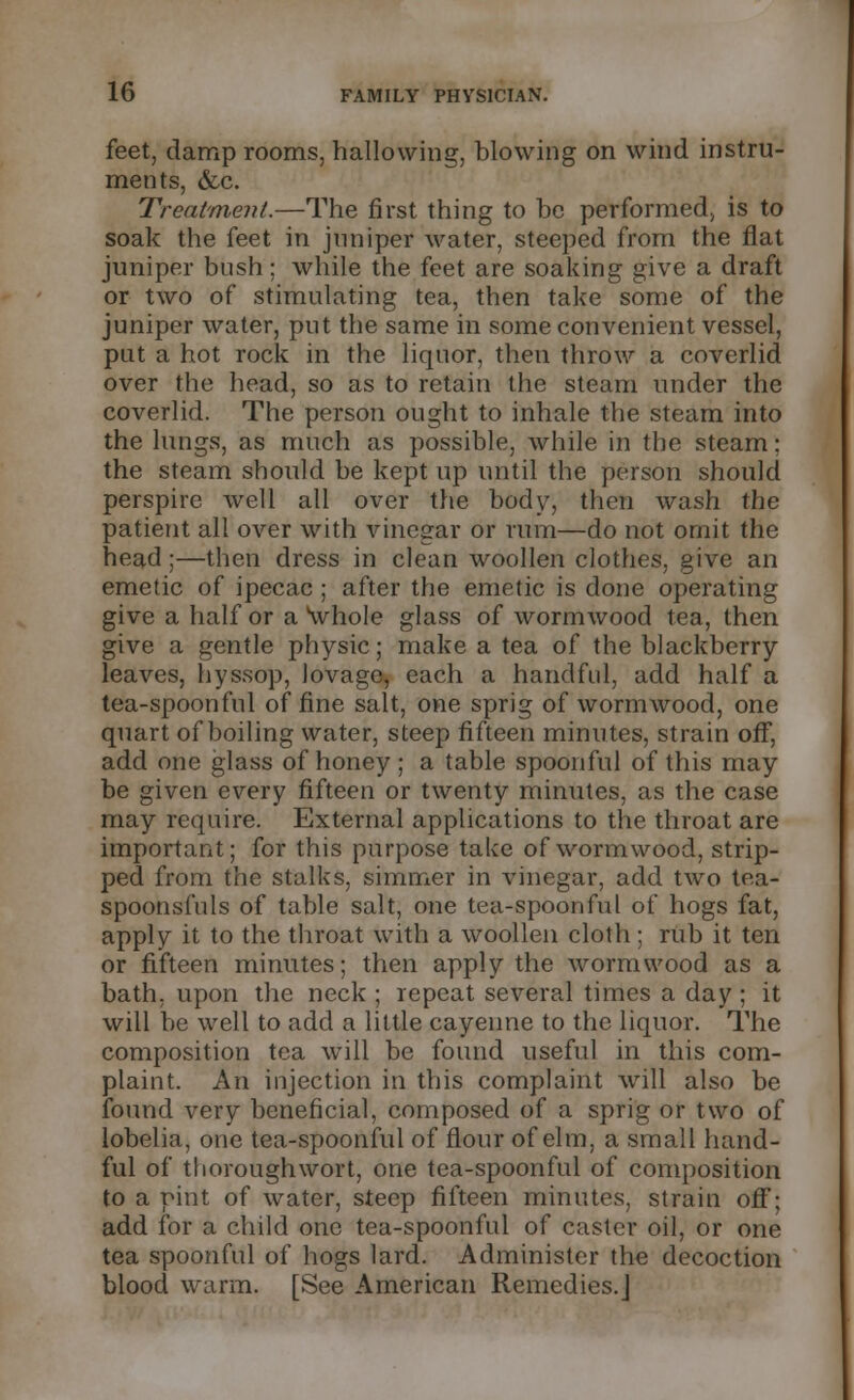 feet, damp rooms, hallowing, blowing on wind instru- ments, &c. Treatment.—The first thing to be performed, is to soak the feet in juniper water, steeped from the fiat juniper bush; while the feet are soaking give a draft or two of stimulating tea, then take some of the juniper water, put the same in some convenient vessel, put a hot rock in the liquor, then throw a coverlid over the head, so as to retain the steam under the coverlid. The person ought to inhale the steam into the lungs, as much as possible, while in the steam; the steam should be kept up until the person should perspire well all over the body, then wash the patient all over with vinegar or rum—do not omit the head;—then dress in clean woollen clothes, give an emetic of ipecac ; after the emetic is done operating give a half or a \vhole glass of wormwood tea, then give a gentle physic; make a tea of the blackberry leaves, hyssop, lovage, each a handful, add half a tea-spoonful of fine salt, one sprig of wormwood, one quart of boiling water, steep fifteen minutes, strain off, add one glass of honey ; a table spoonful of this may be given every fifteen or twenty minutes, as the case may require. External applications to the throat are important; for this purpose take of wormwood, strip- ped from the stalks, simmer in vinegar, add two tea- spoonsfuls of table salt, one tea-spoonful of hogs fat, apply it to the throat with a woollen cloth; rub it ten or fifteen minutes; then apply the wormwood as a bath, upon the neck ; repeat several times a day ; it will be well to add a little cayenne to the liquor. The composition tea will be found useful in this com- plaint. An injection in this complaint will also be found very beneficial, composed of a sprig or two of lobelia, one tea-spoonful of flour of elm, a small hand- ful of thorough wort, one tea-spoonful of composition to a pint of water, steep fifteen minutes, strain off; add for a child one tea-spoonful of caster oil, or one tea spoonful of hogs lard. Administer the decoction blood warm. [See American Remedies.]