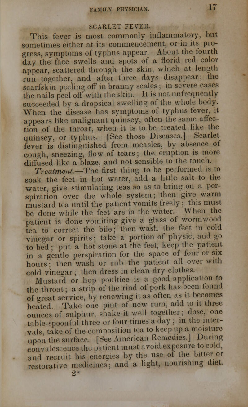 SCARLET FEVER. This fever is most commonly inflammatory, but sometimes either at its commencement, or in its pro- gress, symptoms of typhus appear. About the fourth day the face swells and spots of a florid red color appear, scattered through the skin, which at length run together, and after three days disappear; the scarfskin peeling off in branny scales ; in severe cases the nails peel off with the skin. It is not unfrequently succeeded by a dropsical swelling of the whole body. When the disease has symptoms of typhus fever, it appears like malignant quinsey, often the same affec- tion of the throat, when it is to be treated like the quinsey, or typhus. [See those Diseases.] Scarlet fever is distinguished from measles, by absence of cough, sneezing, flow of tears; the eruption is more diffused like a blaze, and not sensible to the touch. Treatment.—The first thing to be performed is to soak the feet in hot water, add a little salt to the water, give stimulating teas so as to bring on a per- spiration over the whole system; then give warm mustard tea until the patient vomits freely ; this must be done while the feet are in the water. When the patient is done vomiting give a glass of wormwood tea to correct the bile; then wash the feet in cold vinegar or spirits: take a portion of physic, and go to bed ; put a hot stone at the feet, keep the patient in a gentle perspiration for the space of four or six hours; then wash or rub the patient all over with cold vinegar , then dress in clean dry clothes. Mustard or hop poultice is a good application to the throat; a strip of the rind of pork has been found of o-reat service, by renewing it as often as it becomes heated. Take one pint of new rum, add to it three ounces of sulphur, shake it well together; dose, one table-spoonful three or four times a day ; in the inter- vals take of the composition tea to keep up a moisture upon the surface. [See American Remedies.] During convalescence the patient must avoid exposure to cold, and recruit his energies by the use of the bitter or restorative medicines; and a light, nourishing diet. 2*