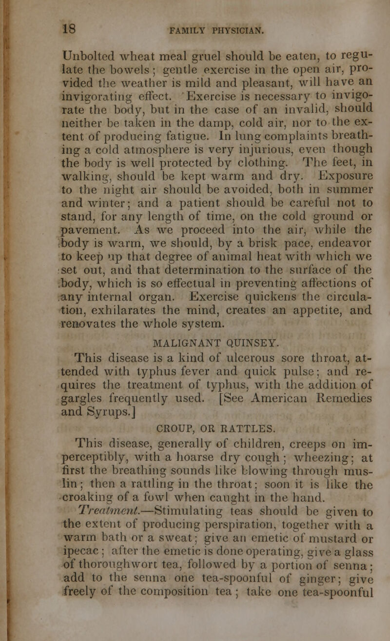 Unbolted wheat meal gruel should be eaten, to regu- late the bowels ; gentle exercise in the open air, pro- vided the weather is mild and pleasant, will have an invigorating effect. Exercise is necessary to invigo- rate the body, but in the case of an invalid, should neither be taken in the damp, cold air, nor to the ex- tent of producing fatigue. In lung complaints breath- ing a cold atmosphere is very injurious, even though the body is well protected by clothing. The feet, in walking, should be kept warm and dry. Exposure to the night air should be avoided, both in summer and winter; and a patient should be careful not to stand, for any length of time, on the cold ground or pavement. As we proceed into the air, while the body is warm, we should, by a brisk pace, endeavor to keep up that degree of animal heat with which we set out, and that determination to the surface of the .body, which is so effectual in preventing affections of any internal organ. Exercise quickens the circula- tion, exhilarates the mind, creates an appetite, and renovates the whole system. MALIGNANT QUINSEY. This disease is a kind of ulcerous sore throat, at- tended with typhus fever and quick pulse; and re- quires the treatment of typhus, with the addition of gargles frequently used. [See American Remedies and Syrups.J CROUP, OR RATTLES. This disease, generally of children, creeps on im- perceptibly, with a hoarse dry cough; wheezing; at first the breathing sounds like blowing through mus- lin ; then a rattling in the throat; soon it is like the croaking of a fowl when caught in the hand. Treatment.—Stimulating teas should be given to the extent of producing perspiration, together with a warm bath or a sweat; give an emetic of mustard or ipecac ; after the emetic is done operating, give a glass of thoroughwort tea, followed by a portion of senna- add to the senna one tea-spoonful of ginger; give freely of the composition tea ; take one tea-spoonful