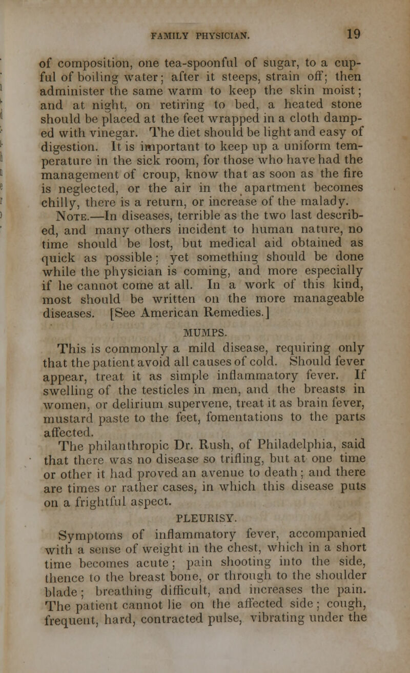 of composition, one tea-spoonful of sugar, to a cup- ful of boiling water; after it steeps, strain off; then administer the same warm to keep the skin moist; arid at night, on retiring to bed, a heated stone should be placed at the feet wrapped in a cloth damp- ed with vinegar. The diet should be light and easy of digestion. It is important to keep up a uniform tem- perature in the sick room, for those who have had the management of croup, know that as soon as the fire is neglected, or the air in the apartment becomes chilly, there is a return, or increase of the malady. Note.—In diseases, terrible as the two last describ- ed, and many others incident to human nature, no time should be lost, but medical aid obtained as quick as possible; yet something should be done while the physician is coming, and more especially if he cannot come at all. In a work of this kind, most should be written on the more manageable diseases. [See American Remedies.] MUMPS. This is commonly a mild disease, requiring only that the patient avoid all causes of cold. Should fever appear, treat it as simple inflammatory fever. If swelling of the testicles in men, and the breasts in women, or delirium supervene, treat it as brain fever, mustard paste to the feet, fomentations to the parts affected. The philanthropic Dr. Rush, of Philadelphia, said that there was no disease so trifling, but at one time or other it had proved an avenue to death; and there are times or rather cases, in which this disease puts on a frightful aspect. PLEURISY. Symptoms of inflammatory fever, accompanied with a sense of weight in the chest, which in a short time becomes acute; pain shooting into the side, thence to the breast bone, or through to the shoulder blade ; breathing difficult, and increases the pain. The patient cannot lie on the affected side; cough, frequent, hard, contracted pulse, vibrating under the