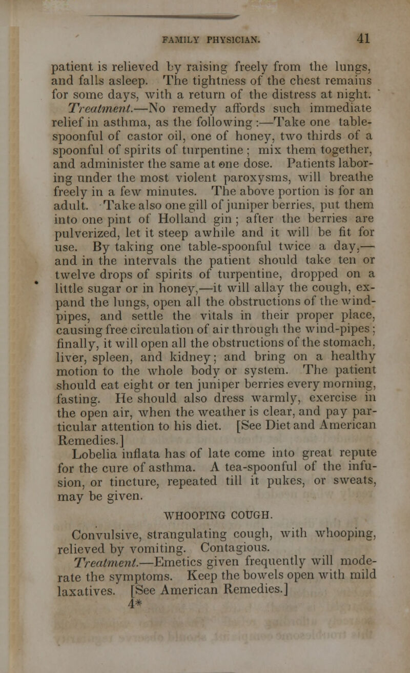 patient is relieved by raising freely from the lungs, and falls asleep. The tightness of the chest remains for some days, with a return of the distress at night. Treatment.—No remedy affords such immediate relief in asthma, as the following :—Take one table- spoonful of castor oil, one of honey, two thirds of a spoonful of spirits of turpentine ; mix them together, and administer the same at one dose. Patients labor- ing under the most violent paroxysms, will breathe freely in a few minutes. The above portion is for an adult. Take also one gill of juniper berries, put them into one pint of Holland gin ; after the berries are pulverized, let it steep awhile and it will be fit for use. By taking one table-spoonful twice a day,— and in the intervals the patient should take ten or twelve drops of spirits of turpentine, dropped on a little sugar or in honey,—it will allay the cough, ex- pand the lungs, open all the obstructions of the wind- pipes, and settle the vitals in their proper place, causing free circulation of air through the wind-pipes ; finally, it will open all the obstructions of the stomach, liver, spleen, and kidney; and bring on a healthy motion to the whole body or system. The patient should eat eight or ten juniper berries every morning, fasting. He should also dress warmly, exercise in the open air, when the weather is clear, and pay par- ticular attention to his diet. [See Diet and American Remedies.] Lobelia inflata has of late come into great repute for the cure of asthma. A tea-spoonful of the infu- sion, or tincture, repeated till it pukes, or sweats, may be given. WHOOPING COUGH. Convulsive, strangulating cough, with whooping, relieved by vomiting. Contagious. Treatment.—Emetics given frequently will mode- rate the symptoms. Keep the bowels open with mild laxatives. [See American Remedies.] 4*