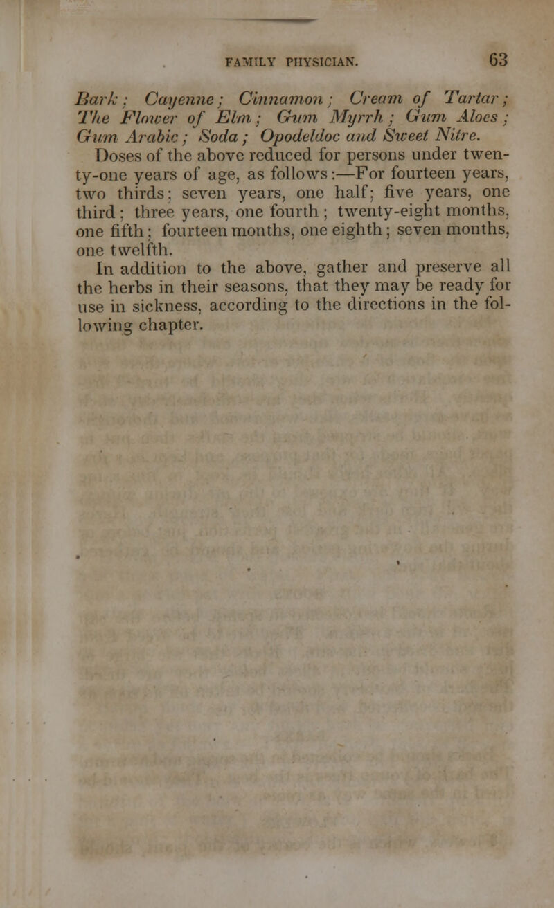 Baric : Cayenne; Cinnamon; Cream of Tartar; The Flower of Elm; Gam Myrrh; Gum Aloes; Gum Arabic; Soda; Opodeldoc and Sweet Nitre. Doses of the above reduced for persons under twen- ty-one years of age, as follows:—For fourteen years, two thirds; seven years, one half: five years, one third : three years, one fourth ; twenty-eight months, one fifth; fourteen months, one eighth; seven months, one twelfth. In addition to the above, gather and preserve all the herbs in their seasons, that they may be ready for use in sickness, according to the directions in the fol- lowing chapter.