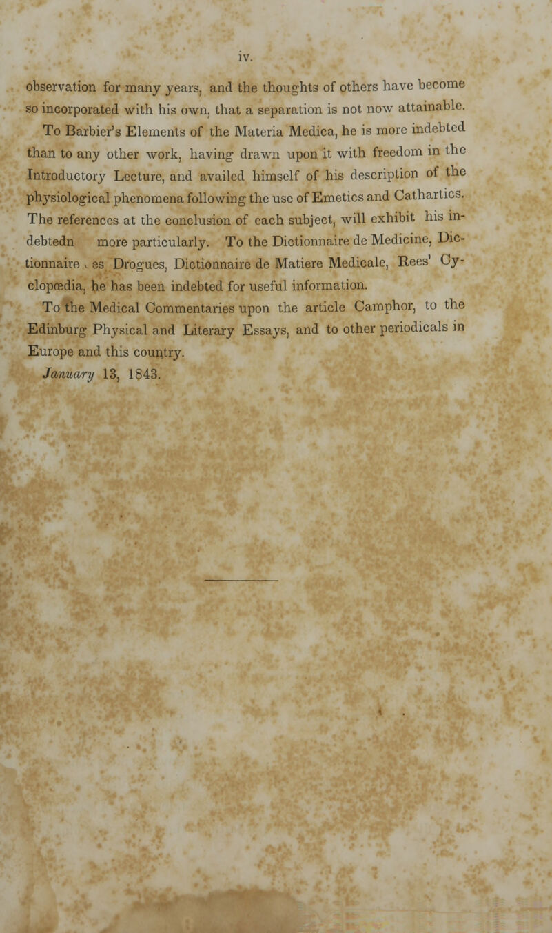 IV. observation for many years, and the thoughts of others have become so incorporated with his own, that a separation is not now attainable. To Barbier's Elements of the Materia Medica, he is more indebted than to any other work, having drawn upon it with freedom in the Introductory Lecture, and availed himself of his description of the physiological phenomena following the use of Emetics and Cathartics. The references at the conclusion of each subject, will exhibit his in- debtedn more particularly. To the Dictionnaire de Medicine, Dic- tionnaire . es Drogues, Dictionnaire de Matiere Medicale, Recs' Cy- clopoedia, he has been indebted for useful information. To the Medical Commentaries upon the article Camphor, to the Edinburg Physical and Literary Essays, and to other periodicals in Europe and this country. January 13, 1843.