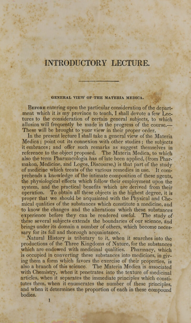 INTRODUCTORY LECTURE. GENERAL VIEW OF THE MATERIA MEDICA. Before entering upon the particular consideration of the depart- ment which it is my province to teach, I shall devote a few Lec- tures to the consideration of certain general subjects, to which allusion will frequently be made in the progress of the course.— These will be brought to your view in their proper order. In the present lecture I shall take a general view of the Materia Medica; point out its connexion with other studies ; the subjects it embraces; and offer such remarks as suggest themselves in reference to the object proposed. The Materia Medica, to which also the term Pharmacologia has of late been applied, (from Phar- makon, Medicine, and Logos, Discourse,) is that part of the study of medicine which treats of the various remedies in use. It com- prehends a knowledge of the intimate composition of these agents, the physiological effects which follow their employment upon the system, and the practical benefits which are derived from their operation. To obtain all these objects in the highest degree, it is proper that we should be acquainted with the Physical and Che- mical qualities of the substances which constitute a medicine, and to know the changes and the alterations which these substances experience before they can be rendered useful. The study of these several subjects extends the boundaries of our science, and brings under its domain a number of others, which become neces- sary for its full and thorough acquaintance. Natural History is tributary to it, when it searches into the productions of the Three Kingdoms of Nature, for the substances which are endowed with medicinal qualities. Pharmacy, which is occupied in converting these substances into medicines, in giv- ing them a form which favors the exercise of their properties, is also a branch of this science. The Materia Medica is associated with Chemistry, when it penetrates into the texture of medicinal articles, when it separates the immediate principles which consti- tutes them, when it enumerates the number of these principles, and when it determines the proportion of each in these compound bodies.