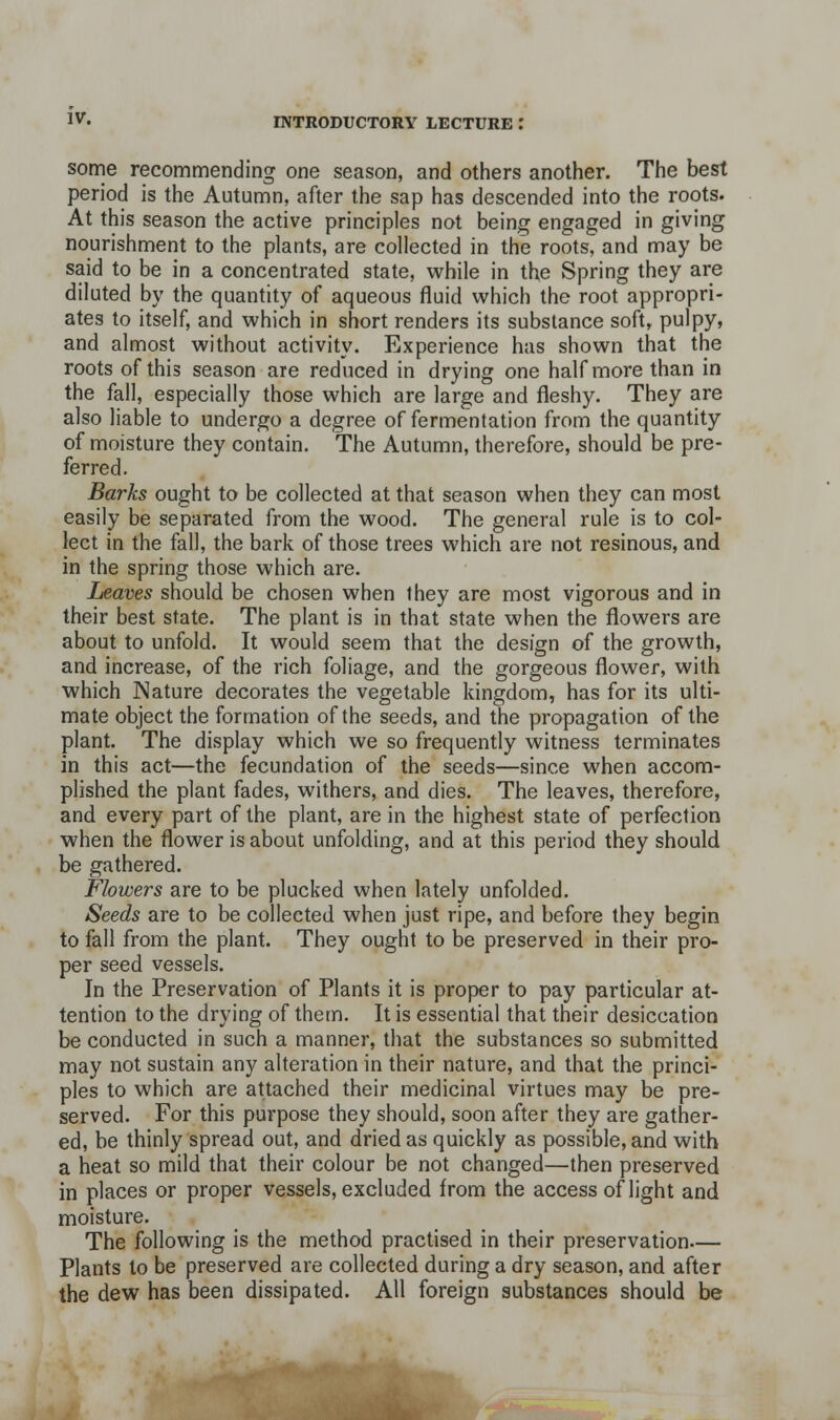 some recommending one season, and others another. The best period is the Autumn, after the sap has descended into the roots. At this season the active principles not being engaged in giving nourishment to the plants, are collected in the roots, and may be said to be in a concentrated state, while in the Spring they are diluted by the quantity of aqueous fluid which the root appropri- ates to itself, and which in short renders its substance soft, pulpy, and almost without activity. Experience has shown that the roots of this season are reduced in drying one half more than in the fall, especially those which are large and fleshy. They are also liable to undergo a degree of fermentation from the quantity of moisture they contain. The Autumn, therefore, should be pre- ferred. Barks ought to be collected at that season when they can most easily be separated from the wood. The general rule is to col- lect in the fall, the bark of those trees which are not resinous, and in the spring those which are. Leaves should be chosen when they are most vigorous and in their best state. The plant is in that state when the flowers are about to unfold. It would seem that the design of the growth, and increase, of the rich foliage, and the gorgeous flower, with which Nature decorates the vegetable kingdom, has for its ulti- mate object the formation of the seeds, and the propagation of the plant. The display which we so frequently witness terminates in this act—the fecundation of the seeds—since when accom- plished the plant fades, withers, and dies. The leaves, therefore, and every part of the plant, are in the highest state of perfection when the flower is about unfolding, and at this period they should be gathered. Flowers are to be plucked when lately unfolded. Seeds are to be collected when just ripe, and before they begin to fall from the plant. They ought to be preserved in their pro- per seed vessels. In the Preservation of Plants it is proper to pay particular at- tention to the drying of them. It is essential that their desiccation be conducted in such a manner, that the substances so submitted may not sustain any alteration in their nature, and that the princi- ples to which are attached their medicinal virtues may be pre- served. For this purpose they should, soon after they are gather- ed, be thinly spread out, and dried as quickly as possible, and with a heat so mild that their colour be not changed—then preserved in places or proper vessels, excluded from the access of light and moisture. The following is the method practised in their preservation— Plants to be preserved are collected during a dry season, and after the dew has been dissipated. All foreign substances should be