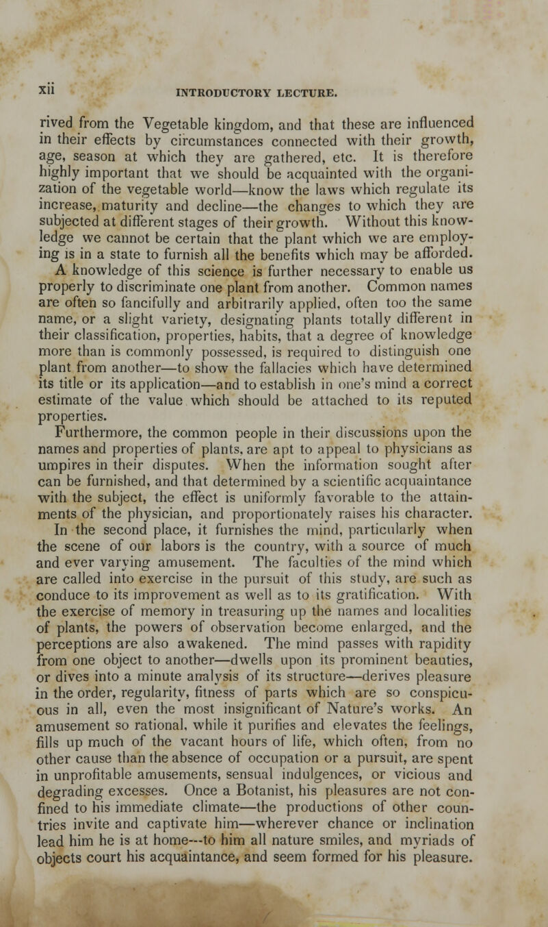 rived from the Vegetable kingdom, and that these are influenced in their effects by circumstances connected with their growth, age, season at which they are gathered, etc. It is therefore highly important that we should be acquainted with the organi- zation of the vegetable world—know the laws which regulate its increase, maturity and decline—the changes to which they are subjected at different stages of their growtii. Without this know- ledge we cannot be certain that the plant which we are employ- ing IS in a state to furnish all the benefits which may be afforded. A knowledge of this science is further necessary to enable us properly to discriminate one plant from another. Common names are often so fancifully and arbitrarily applied, often too the same name, or a slight variety, designating plants totally different in their classification, properties, habits, that a degree of knowledge more than is commonly possessed, is required to distinguish one plant from another—to show the fallacies which have determined its title or its application—and to establish in one's mind a correct estimate of the value which should be attached to its reputed properties. Furthermore, the common people in their discussions upon the names and properties of plants, are apt to appeal to physicians as umpires in their disputes. When the information sought after can be furnished, and that determined by a scientific acquaintance with the subject, the effect is uniformly favorable to the attain- ments of the physician, and proportionately raises his character. In the second place, it furnishes the mind, particularly when the scene of our labors is the country, with a source of much and ever varying amusement. The faculties of the mind which are called into exercise in the pursuit of this study, are such as conduce to its improvement as well as to its gratification. With the exercise of memory in treasuring up the names and localities of plants, the powers of observation become enlarged, and the perceptions are also awakened. The mind passes with rapidity from one object to another—dwells upon its prominent beauties, or dives into a minute analysis of its structure—derives pleasure in the order, regularity, fitness of parts which are so conspicu- ous in all, even the most insignificant of Nature's works. An amusement so rational, while it purifies and elevates the feelings, fills up much of the vacant hours of life, which often, from no other cause than the absence of occupation or a pursuit, are spent in unprofitable amusements, sensual indulgences, or vicious and degrading excesses. Once a Botanist, his pleasures are not con- fined to his immediate climate—the productions of other coun- tries invite and captivate him—wherever chance or inclination lead him he is at home—to him all nature smiles, and myriads of objects court his acquaintance, and seem formed for his pleasure.