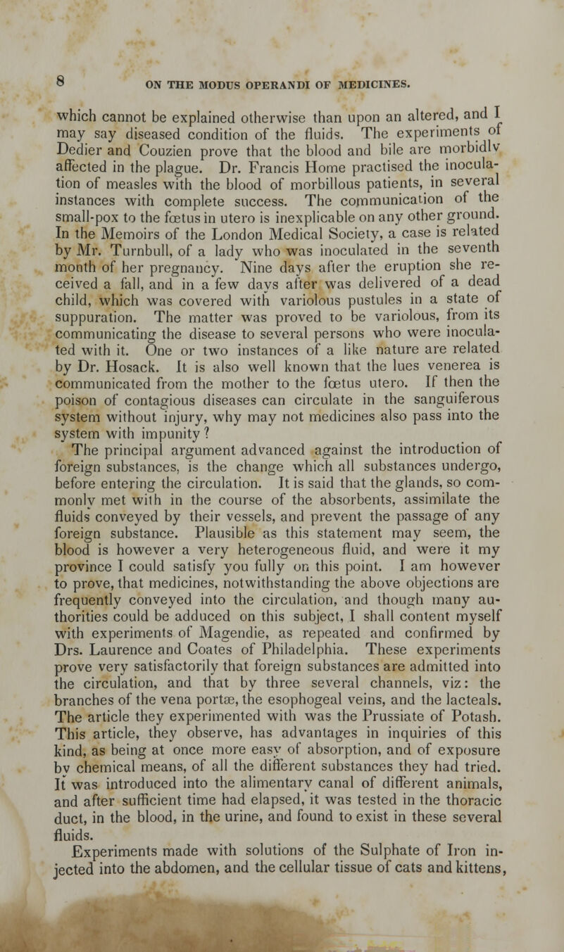 which cannot be explained otherwise than upon an altered, and I may say diseased condition of the fluids. The experiments of Dedier and Couzien prove that the blood and bile are nnorbidlv affected in the plague. Dr. Francis Home practised the inocula- tion of measles with the blood of morbillous patients, in several instances with complete success. The communication of the small-pox to the fajtus in utero is inexplicable on any other ground. In the Memoirs of the London Medical Society, a case is related by Mr. Turnbull, of a lady who was inoculated in the seventh month of her pregnancy. Nine days after the eruption she re- ceived a fall, and in a few days after was delivered of a dead child, which was covered with variolous pustules in a state of suppuration. The matter was proved to be variolous, from its communicating the disease to several persons who were inocula- ted with it. One or two instances of a like nature are related by Dr. Hosack. It is also well known that the lues venerea is communicated from the mother to the foetus utero. If then the poison of contagious diseases can circulate in the sanguiferous system without injury, why may not medicines also pass into the system with impunity ? The principal argument advanced against the introduction of foreign substances, is the change which all substances undergo, before entering the circulation. It is said that the glands, so com- monly met with in the course of the absorbents, assimilate the fluids conveyed by their vessels, and prevent the passage of any foreign substance. Plausible as this statement may seem, the blood is however a very heterogeneous fluid, and were it my province I could satisfy you fully on this point. I am however to prove, that medicines, notwithstanding the above objections are frequently conveyed into the circulation, and though many au- thorities could be adduced on this subject, I shall content myself with experiments of Magendie, as repeated and confirmed by Drs. Laurence and Coates of Philadelphia. These experiments prove very satisfactorily that foreign substances are admitted into the circulation, and that by three several channels, viz: the branches of the vena portse, the esophogeal veins, and the lacteals. The article they experimented with was the Prussiate of Potash. This article, they observe, has advantages in inquiries of this kind, as being at once more easy of absorption, and of exposure bv chemical means, of all the different substances they had tried. It was introduced into the alimentary canal of different animals, and after sufficient time had elapsed, it was tested in the thoracic duct, in the blood, in the urine, and found to exist in these several fluids. Experiments made with solutions of the Sulphate of Iron in- jected into the abdomen, and the cellular tissue of cats and kittens,