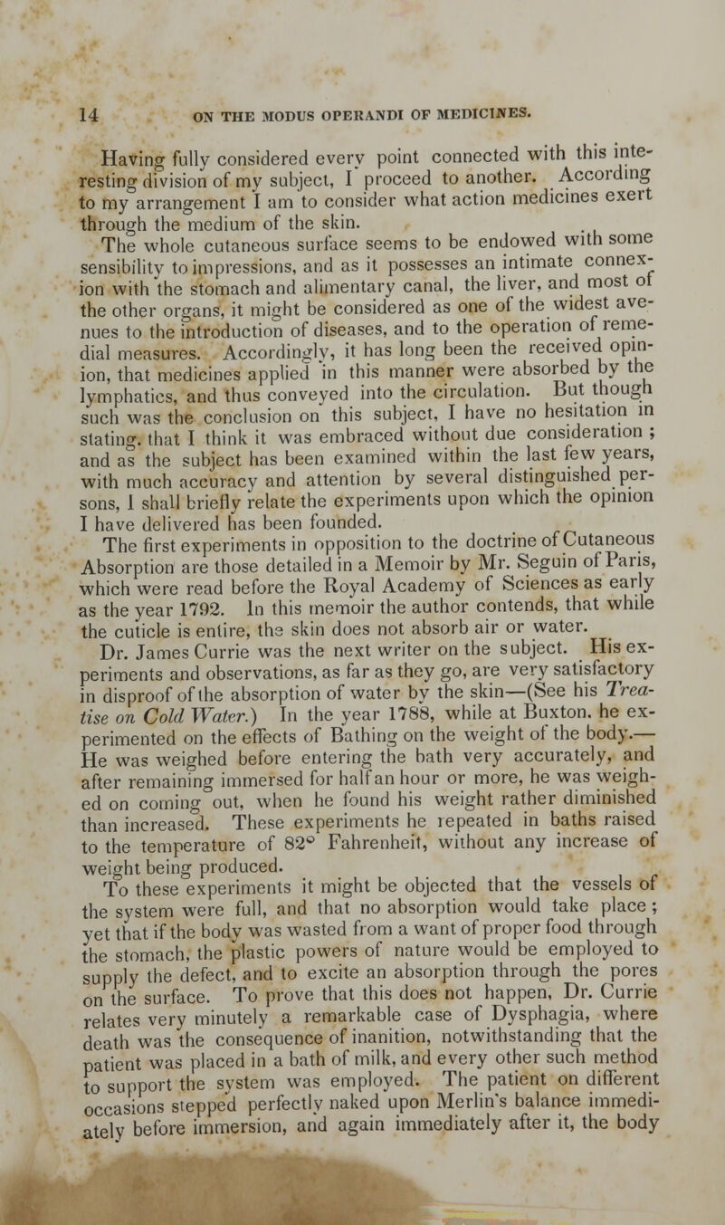 Having fully considered every point connected with this inte- resting division of my subject, r proceed to another. According to my arrangement I am to consider what action medicines exert through the medium of the skin. The whole cutaneous surface seems to be endowed with some sensibility to impressions, and as it possesses an intimate connex- ion with\he stomach and alimentary canal, the liver, and most ot the other organs, it might be considered as one of the widest ave- nues to the introduction of diseases, and to the operation of renie- dial measures. Accordingly, it has long been the received opin- ion, that medicines applied in this manner were absorbed by the lymphatics, and thus conveved into the circulation. But though such was the conclusion on this subject, I have no hesitation in stating, that I think it was embraced without due consideration ; and as the subject has been examined within the last few years, with much accuracy and attention by several distinguished per- sons, 1 shall briefly relate the experiments upon which the opinion I have delivered has been founded. The first experiments in opposition to the doctrine of Cutaneous Absorption are those detailed in a Memoir by Mr. Seguin of Pans, which were read before the Royal Academy of Sciences as early as the year 1792. in this memoir the author contends, that while the cuticle is entire, the skin does not absorb air or water. Dr. James Currie was the next writer on the subject. His ex- periments and observations, as far as they go, are very satisfactory in disproof of the absorption of water by the skin—(See his Trea- tise on Cold Water.) In the year 1788, while at Buxton, he ex- perimented on the effects of Bathing on the weight ot the body.— He was weighed before entering the bath very accurately, and after remaining immersed for half an hour or more, he was weigh- ed on coming out, when he found his weight rather diminished than increased. These experiments he repeated in baths raised to the temperature of 82'' Fahrenheit, without any increase of weight being produced. To these experiments it might be objected that the vessels of the system were full, and that no absorption would take place ; yet that if the body was wasted from a want of proper food through the stomach, the plastic powers of nature would be employed to supply the defect, and to excite an absorption through the pores on the surface. To prove that this does not happen, Dr. Currie relates very minutely a remarkable case of Dysphagia, where death was the consequence of inanition, notwithstanding that the patient was placed in a bath of milk, and every other such method to support the system was employed. The patient on different occasions stepped perfectly naked upon Merlin's balance immedi- ately before immersion, and again immediately after it, the body