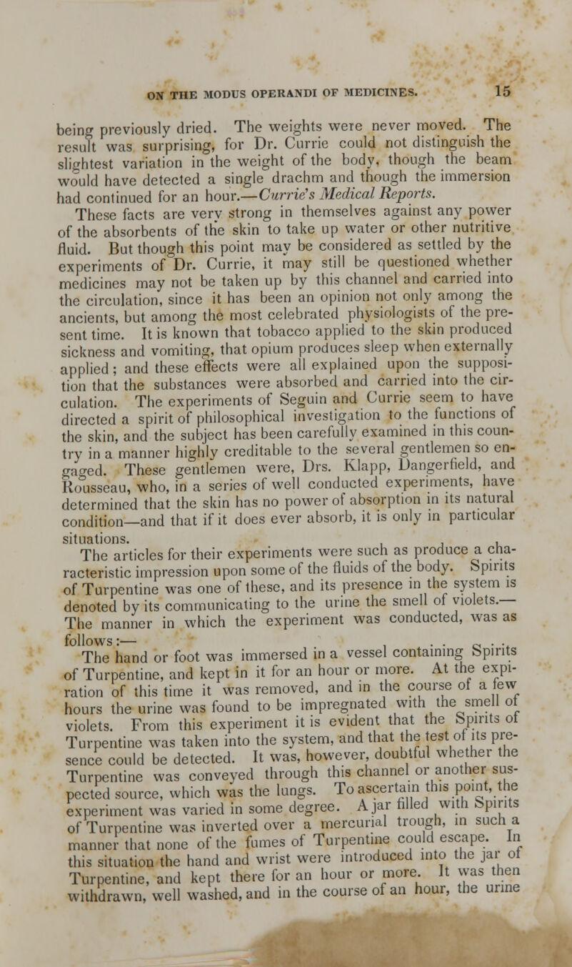being previously dried. The weights were never moved. The result was surprising, for Dr. Currie could not distinguish the slightest variation in the weight of the body, though the beam would have detected a single drachm and though the immersion had continued for an how.—Currie's Medical Reports. These facts are verv strong in themselves against any power of the absorbents of the skin to take up water or other nutritive fluid. But though this point may be considered as settled by the experiments of Dr. Currie, it may still be questioned whether medicines may not be taken up by this channel and carried into the circulation, since it has been an opinion not only among the ancients, but among the most celebrated physiologists of the pre- sent time. It is known that tobacco applied to the skm produced sickness and vomiting, that opium produces sleep when externally applied ; and these effects were all explained upon the supposi- tion that the substances were absorbed and carried into the cir- culation. The experiments of Seguin and Currie seem to have directed a spirit of philosophical investigation to the functions of the skin, and the subject has been carefully examined in this coun- try in a manner highly creditable to the several gentlemen so en- gatred. These gentlemen were, Drs. Klapp, Dangerfield, and Rolisseau, who, in a series of well conducted experiments, have determined that the skin has no power of absorption in its natural condition—and that if it does ever absorb, it is only in particular situations. , The articles for their experiments were such as produce a cha- racteristic impression upon some of the fluids of the body. Spirits of Turpentine was one of these, and its presence in the system is denoted by its communicating to the urine the smell of violets.— The manner in which the experiment was conducted, was as follows:— 1 • • o • •* The hand or foot was immersed in a vessel containing Spirits of Turpentine, and kept in it for an hour or more. At the expi- ration of this time it was removed, and in the course ot a lew hours the urine was found to be impregnated with the smell ot violets. From this experiment it is evident that the fepints ot Turpentine was taken into the system, and that the jest of its pre- sence could be detected. It was, however, doubtful whether the Turpentine was conveyed through this channel or another sus- pected source, which was the lungs. To ascertain this point, the experiment was varied in some degree. Ajar hlled with Spirits of Turpentine was inverted over a mercurial trough, in such a manner that none of the fumes of Turpentine could escape. In this situation the hand and wrist were introduced into the jar ot Turpentine, and kept there for an hour or more It vvas then withdrawn, well washed, and in the course of an hour, the urine