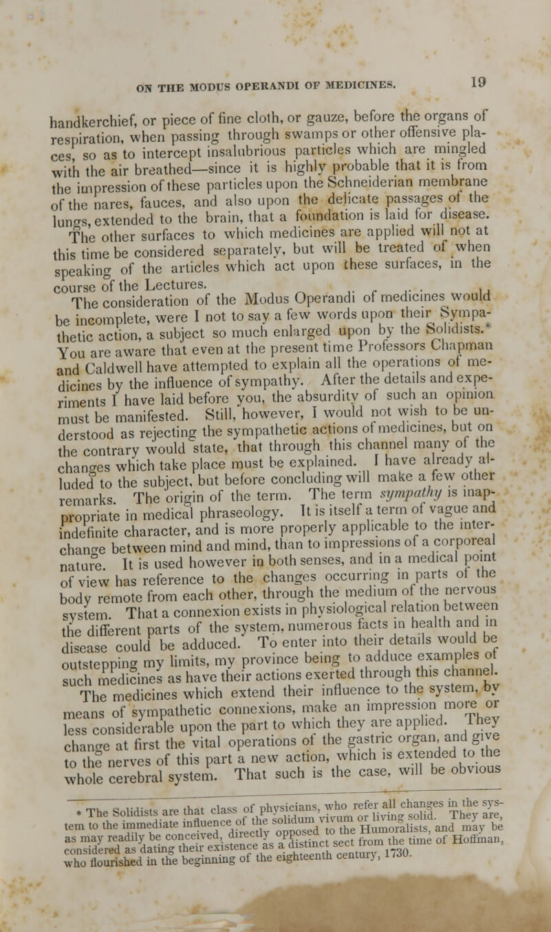 handkerchief, or piece of fine clolh, or gauze, before the organs of respiration, when passing through swamps or other oflfensive pla- ces so as to intercept insahibrious particles which are mingled with the air breathed—since it is highly probable that it is trom the impression of these particles upon the Schneidenan membrane of the nares, fauces, and also upon the delicate passages of the lungs, extended to the brain, that a foundation is laid for disease. The other surfaces to which medicines are applied will not at this time be considered separately, but will be treated of when speaking of the articles which act upon these surfaces, m the course of the Lectures. ,. r i- ■ u The consideration of the Modus Operandi of medicines would be incomplete, were I not to say a few words upon their Sympa- thetic action, a subject so much enlarged upon by the So idists. You are aware that even at the present time Professors Chapman and Caldwell have attempted to explain all the operations ot me- dicines by the influence of sympathy. After the details and expe- riments I have laid before you, the absurdity of such an opinion must be manifested. Still, however, I would not vvish to be un- derstood as rejecting the sympathetic actions of medicines, but on the contrary would state, that through this channel many of the changes which take place must be explained. I have already al- luded to the subject, but before concluding will make a few other remarks The origin of the term. The term sympathy is inap- propriate in medical phraseology. It is itself a term of vague and indefinite character, and is more properly applicable to the inter- chanc^e between mind and mind, than to impressions of a corporeal natur°e It is used however in both senses, and m a medical point of view has reference to the changes occurring in parts ot the body remote from each other, through the medium of the nervous system That a connexion exists in physiological relation between the different parts of the system, numerous facts in health and in disease could be adduced. To enter into their details would be outstepping my Umits, my province being ^o adduce examples of such medidnes as have their actions exerted through this channel The medicines which extend their influence to the system, by means of sympathetic connexions, make an impression moi^ or ^ss conside\-able upon the part to which they are applied. Fhey chancre at first the vital operations ot the gastric o'-f»-^ndg ^e as may readily be conceived directljopposea ^^^ ^^, ^^^ ronsidered as datins; their existence as a qisiiull sci^i ^ X floTrished Si the begirming of the eighteenth century, 1.30.