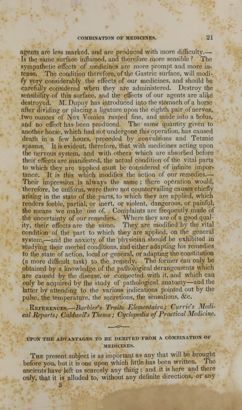 agents are less marked, and are produced with more difficulty.— Is the same surface inflamed, and therefore more sensible ? The sympathetic effects of medicines are more prompt and more in- tense. The condition therefore, of the Gastric surface, will modi- fy very considerably the effects of our medicines, and should be carefully considered when they are administered. Destroy the sensibility of this surface, and the effects of our agents are alike destroyed. M. Dupuy has introduced into the stomach of a horse after dividing or placing a ligature upon the eighth pair of nerves, two ounces of Nux Vomica rasped fine, and made into a bolus, and no effect has been produced. The same quantity given to another horse, which had not undergone this operation, has caused death in a few hours, preceded by convulsions and Tetanic spasms. It is evident, therefore, that with medicines acting upon the nervous system, and with others which are absorbed before their effects are manifested, the actual condition of the vital parts to which they are applied must be considered of infinite impor- tance. It is this which modifies the action of our remedies.— Their impression is always the same ; there operation would, therefore, be uniform, were there not countervailing causes chiefly arising in the state of the parts, to which they are applied, which renders feeble, partial, or inert, or violent, dangerous, or painful, the means we make use of. Complaints are frequently made of the uncertainty of our remedies. Where they are of a good qual- ity, their effects are the same. They are modified by the vital condition of the part to which they are applied, on the general system.,—and the anxiety of the physician should be exhibited in studying their morbid conditions, and either adapting his remedies to the state of action, local or general, or adapting the constitution (a more difficult task) to the remedy. The former can only be obtained by a knowledge of the pathological derangements which are caused by the disease, or connected with it, and which can only be acquired by the study of pathological anatomy—and the latter by attending to the various indications pointed out by the pulse, the temperature, the secretions, the sensations, &c. References.—BarUer's Traite Elementaire; Currie's Medi- cal Reports; Caldwell's Theses; Cyclopedia of Practical Medicine. UPON THE ADVANTAGES TO BE DERIVED FROM A COMBINATION OF MEDICINES. The present subject is as important as any that will be brought before you, but it is one upon which little has been written. The ancients have left us scarcely any thing; and it is here and there only, that it is alluded to, without any definite directions, or any ^