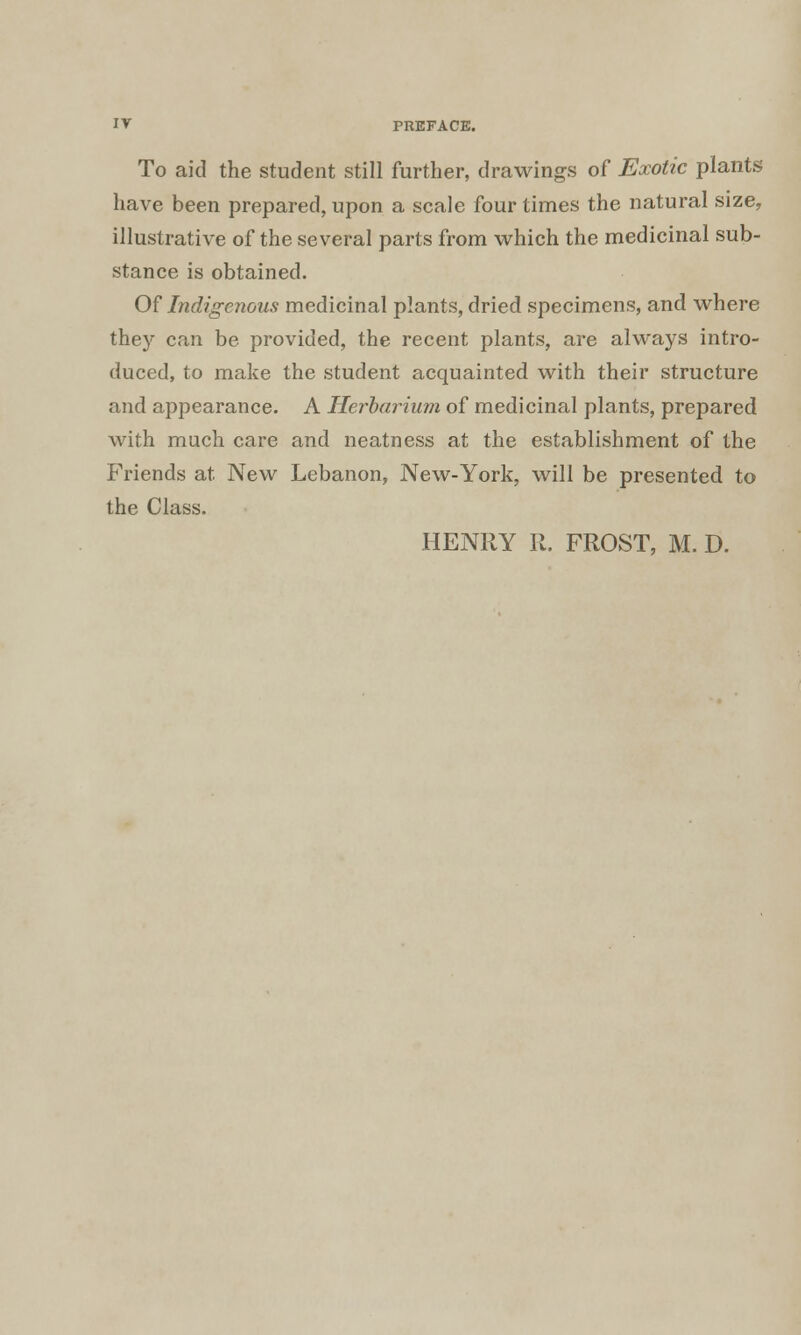 To aid the student still further, drawings of Exotic plants have been prepared, upon a scale four times the natural size, illustrative of the several parts from which the medicinal sub- stance is obtained. Of Indigenous medicinal plants, dried specimens, and where they can be provided, the recent plants, are always intro- duced, to make the student acquainted with their structure and appearance. A Herbarium of medicinal plants, prepared with much care and neatness at the establishment of the Friends at New Lebanon, New-York, will be presented to the Class. HENRY R. FROST, M. D.