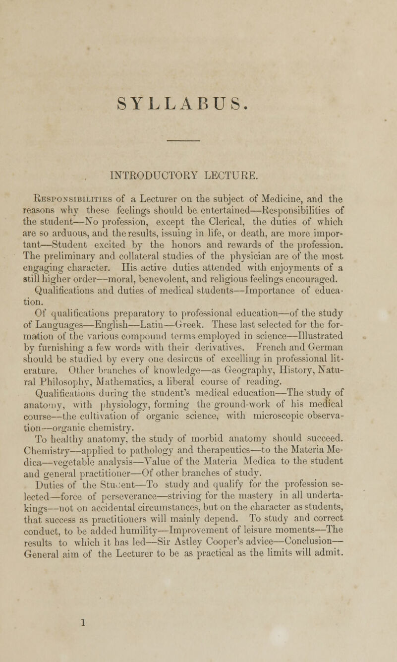 SYLLABUS. INTRODUCTORY LECTURE. Responsibilities of a Lecturer on the subject of Medicine, and the reasons why these feelings should be entertained—Responsibilities of the student—No profession, except the Clerical, the duties of which are so arduous, and the results, issuing in life, 01 death, are more impor- tant—Student excited by the honors and rewards of the profession. The preliminary and collateral studies of the physician are of the most engaging character. His active duties attended with enjoyments of a still higher order—moral, benevolent, and religious feelings encouraged. Qualifications and duties of medical students—Importance of educa- tion. Of qualifications preparatory to professional education—of the study of Languages—English—Latin—Greek. These last selected for the for- mation of the various compound terms employed in science—Illustrated by furnishing a few words with their derivatives. French and German should be studied by every one desirous of excelling in professional lit- erature. Other blanches of knowledge—as Geography, History, Natu- ral Philosophy, Mathematics, a liberal course of reading. Qualifications during the student's medical education—The study of anatomy, with physiology, forming the ground-work of his medical course—the cultivation of organic science, with microscopic observa- tion—organic chemistry. To healthy anatomy, the study of morbid anatomy should succeed. Chemistry—applied to pathology and therapeutics—to the Materia Me- dica—vegetable analysis—Value of the Materia Medica to the student and general practitioner—Of other branches of study. Duties of the Stu.:ent—To study and qualify for the profession se- lected—force of perseverance—striving for the mastery in all underta- kings—not on accidental circumstances, but on the character as students, that success as practitioners will mainly depend. To study and correct conduct, to be added humility—Improvement of leisure moments—The results to which it has led—Sir Astley Cooper's advice—Conclusion- General aim of the Lecturer to be as practical as the limits will admit.