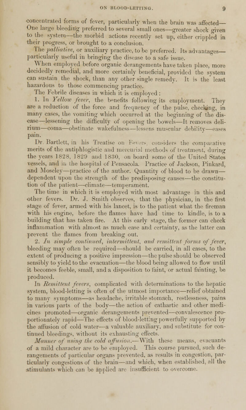 •concentrated forms of fever, particularly when the brain was affected— One large bleeding preferred to several small ones—greater shock given to the system—the morbid actions recently set up, either crippled in their progress, or brought to a conclusion. The palliative, or auxiliary practice, to be preferred. Its advantages— particularly useful in bringing the disease to a safe issue. When employed before organic derangements have taken place, more decidedly remedial, and more certainly beneficial, provided the system can sustain the shock, than any other single remedy. It is the least hazardous to those commencing practice. The Febrile diseases in which it is employed: 1. In Yellow fever, the benefits following its employment. They are a reduction of the force and frequency of the pulse, checking, in many cases, the vomiting which occurred at the beginning of the dis- ease—lessening the difficulty of opening the bowels—It removes deli- rium—coma—obstinate wakefulness—lessens muscular debility- pain. Dr. Bartlett, in his Treatise on Fevers considers the comparative merits of the antiphlogistic and mercurial methods of treatment, during the years 1828, 1829 and 1830, on board some of the United States vessels, and in the hospital of Pensacola. Practice of Jackson, Pinkard, and Moseley—practice of the author. Quantity of blood to be drawn— dependent upon the strength of the predisposing causes—the constitu- tion of the patient—climate—temperament. The time in which it is employed with most advantage in this and other fevers. Dr. J. Smith observes, that the physician, in the first stage of fever, armed with his lancet, is to the patient what the fireman with his engine, before the flames have had time to kindle, is to a building that has taken fire. At this early stage, the former can check inflammation with almost as much ease and certainty, as the latter can prevent the flames from breaking out. 2. In simple continued, intermittent, and remittent forms of fever, bleeding may often be required—should be carried, in all cases, to the extent of producing a positive impression—the pulse should be observed sensibly to yield to the evacuation—the blood being allowed to flow until it becomes feeble, small, and a disposition to faint, or actual fainting, be produced. In Remittent fevers, complicated with determinations to the hepatic system, blood-letting is often of the utmost importance—relief obtained to many symptoms—as headache, irritable stomach, restlessness, pains in various parts of the body—the action of cathartic and other medi- cines promoted—organic derangements prevented—convalescence pro- portionately rapid—The effects of blood-letting powerfully supported by the affusion of cold water—a valuable auxiliary, and substitute for con- tinued bleedings, without its exhausting effects. Manner of using the cold affusion.—With these means, evacuants of a mild character are to be employed. This course pursued, such de- rangements of particular organs prevented, as results in congestion, par- ticularly congestions of the brain—and which, when established, all the stimulants which can be applied are insufficient to overcome.