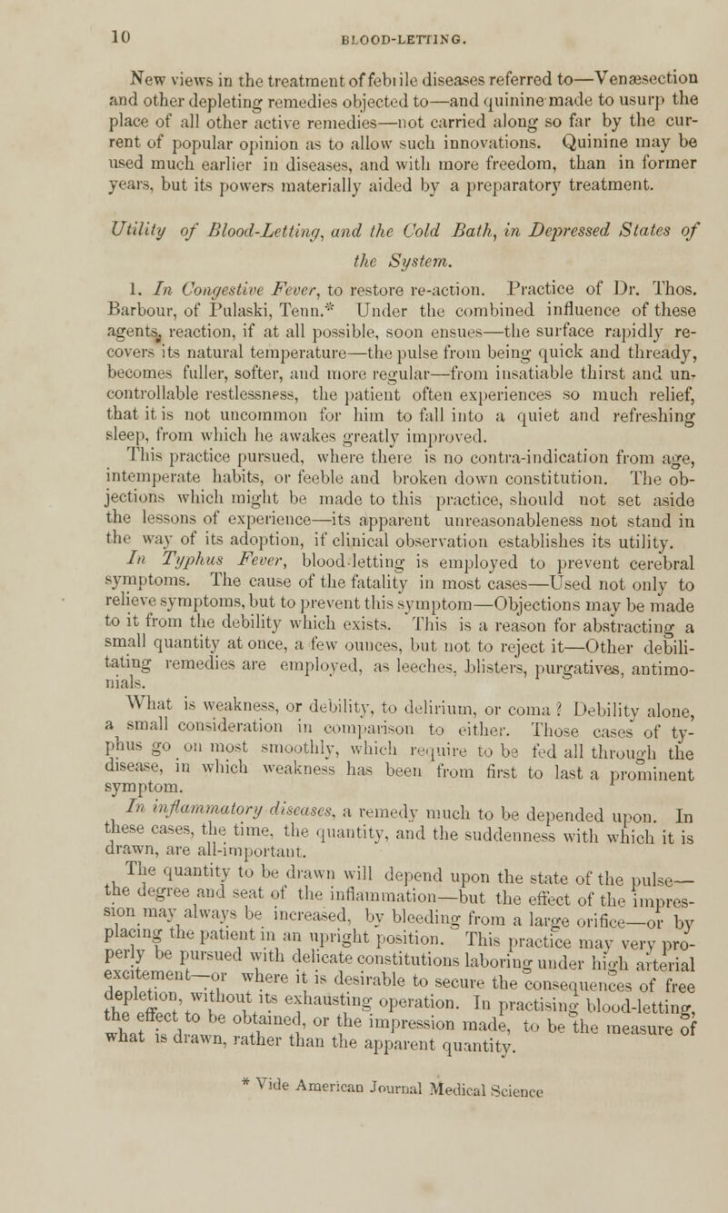 New views in the treatment of febiile diseases referred to—Venisection and other depleting remedies objected to—and quinine made to usurp the place of all other active remedies—not carried along so far by the cur- rent of popular opinion as to allow such innovations. Quinine may be used much earlier in diseases, and with more freedom, than in former years, but its powers materially aided by a preparatory treatment. Utility of Blood-Letting, and the Cold Bath, in Depressed States of the St/stern. 1. In Congestive Fever, to restore re-action. Practice of Dr. Thos. Barbour, of Pulaski, Teun.* Under the combined influence of these agents^ reaction, if at all possible, soon ensues—the surface rapidly re- covers its natural temperature—the pulse from being quick and thready, becomes fuller, softer, and more regular—from insatiable thirst and unr controllable restlessness, the patient often experiences so much relief, that it is not uncommon for him to fall into a quiet and refreshing sleep, from which he awakes greatly improved. This practice pursued, where there is no contra-indication from age, intemperate habits, or feeble and broken down constitution. The ob- jections which might be made to this practice, should not set aside the lessons of experience—its apparent unreasonableness not stand in the way of its adoption, if clinical observation establishes its utility. In Typhus Fever, bloodletting is employed to prevent cerebral symptoms. The cause of the fatality in most cases—Used not only to relieve symptoms, but to prevent this symptom—Objections may be made to it from the debility which exists. This is a reason for abstracting a small quantity at once, a few ounces, but not to reject it—Other debili- tating remedies are employed, as leeches, blisters, purgatives, antimo- nials. What is weakness, or debility, to delirium, or coma ? Debility alone, a small consideration in comparison to either. Those cases of ty- phus go on most smoothly, which require to be fed all through the disease, in winch weakness has been from first to last a prominent symptom. x In inflammatory diseases, a remedy much to be depended upon. In these cases, the tune, the quantity, and the suddenness with which it is drawn, are all-important. The quantity to be drawn will depend upon the state of the pulse— the degree and seat of the inflammation—but the effect of the impres- sion may always be increased, by bleeding from a large orifice—or by placing the patient in an upright position. This practice may very pro- perly be pursued with delicate constitutions laboring under high arterial excitement-or where it is desirable to secure the consequences of free tK£t\r w * efaust;n§- °Perati°n- In practising blood-letting, wh, Ld awr? twl' 01?ihe ,mpreSSi°n 1Bad^ t0 be the ™*™* Of wnat is diawn, rather than the apparent quantity. * Vide American Journal Medical Science