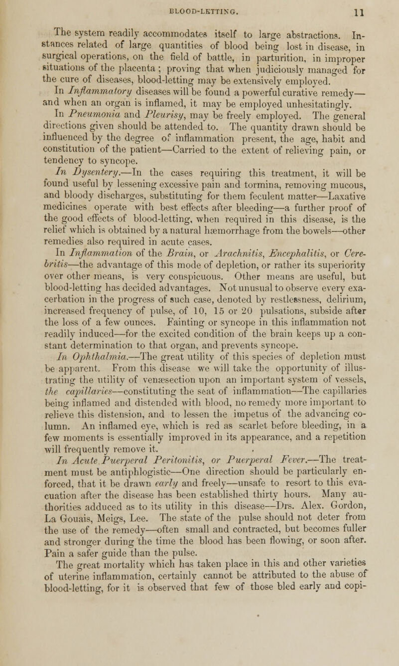 BLOOD-LETTING. \\ The system readily accommodates itself to large abstractions. In- stances related of large quantities of blood being lost in disease, in surgical operations, on the field of battle, in parturition, in improper situations of the placenta ; proving that when judiciously managed for the cure of diseases, blood-letting may be extensively employed. In Inflammatory diseases will be found a powerful curative remedy— and when an organ is inflamed, it may be employed unhesitatingly. In Pneumonia and Pleurisy, may be freely employed. The general directions given should be attended'to. The quantity drawn should be influenced by the degree of inflammation present, the age, habit and constitution of the patient—Carried to the extent of relieving pain, or tendency to syncope. In Dysentery.—In the cases requiring this treatment, it will be found useful by lessening excessive pain and tormina, removing mucous, and bloody discharges, substituting for them feculent matter—Laxative medicines operate with best effects after bleeding—a further proof of the good effects of blood-letting, when required in this disease, is the relief which is obtained by a natural haemorrhage from the bowels—other remedies also required in acute cases. In Inflammation of the Brain, or Arachnitis, Encephalitis, or Cere- britis—the advantage of this mode of depletion, or rather its superiority over other means, is very conspicuous. Other means are useful, but blood-letting has decided advantages. Not unusual to observe every exa- cerbation in the progress of such case, denoted by restlessness, delirium, increased frequency of pulse, of 10, 15 or 20 pulsations, subside after the loss of a few ounces. Fainting or syncope in this inflammation not readily induced—for the excited condition of the brain keeps up a con- stant determination to that organ, and prevents syncope. In Ophthalmia.—The great utility of this species of depletion must be apparent. From this disease we will take the opportunity of illus- trating the utility of venaesection upon an important system of vessels, the capillaries—constituting the seat of inflammation—The capillaries being inflamed and distended with blood, no remedy more important to relieve this distension, and to lessen the impetus of the advancing co- lumn. An inflamed eye, which is red as scarlet before bleeding, in a few moments is essentially improved in its appearance, and a repetition will frequently remove it. In Acute Puerperal Peritonitis, or Puerperal Fever.—The treat- ment must be antiphlogistic—One direction should be particularly en- forced, that it be drawn early and freely—unsafe to resort to this eva- cuation after the disease has been established thirty hours. Many au- thorities adduced as to its utility in this disease—Drs. Alex. Gordon, La Gouais, Meigs, Lee. The state of the pulse should not deter from the use of the remedy—often small and contracted, but becomes fuller and stronger during the time the blood has been flowing, or soon after. Pain a safer guide than the pulse. The great mortality which has taken place in this and other varieties of uterine inflammation, certainly cannot be attributed to the abuse of blood-letting, for it is observed that few of those bled early and copi-