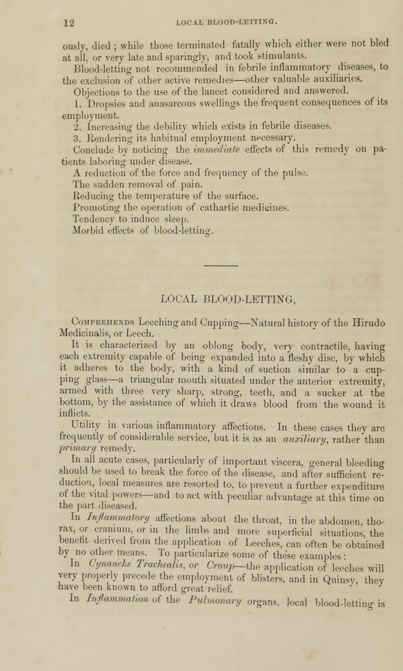 ously, died ; while those terminated fatally which either were not bled at all, or very late and sparingly, and took stimulants. Blood-letting not recommended in febrile inflammatory diseases, to the exclusion of other active remedies—other valuable auxiliaries. Objections to the use of the lancet considered and answered. 1. Dropsies and anasarcous swellings the frequent consequences of its employment. 2. Increasing the debility which exists in febrile diseases. 3. Rendering its habitual employment necessary. Conclude by noticing the immediate effects of this remedy on pa- tients laboring under disease. A reduction of the force and frequency of the pulse. The sudden removal of pain. Reducing the temperature of the surface. Promoting the operation of cathartic medicines. Tendency to induce sleep. Morbid effects of blood-letting. LOCAL BLOOD-LETTING, Comprehends Leeching and Cupping—Natural history of the Hirudo Medicinalis, or Leech. It is characterized by an oblong body, very contractile, having each extremity capable of being expanded into a fleshy disc, by which it adheres to the body, with a kind of suction similar to a cup- ping glass—a triangular mouth situated under the anterior extremity, armed with three very sharp, strong, teeth, and a sucker at the bottom, by the assistance of which it draws blood from the wound it inflicts. Utility in various inflammatory affections. In these cases they are frequently of considerable service, but it is as an auxiliary, rather than primary remedy. In all acute cases, particularly of important viscera, general bleeding should be used to break the force of the disease, and after sufficient re- duction, local measures are resorted to, to prevent a further expenditure of the vital powers—and to act with peculiar advantage at this time on the part diseased. In Inflammatory affections about the throat, in the abdomen, tho- rax, or cranium, or in the limbs and more superficial situations, the benefit derived from the application of Leeches, can often be obtained by no other means. To particularize some of these examples ■ In Cynancke Trackealis, or Croup—the application of leeches will very properly precede the employment of blisters, and in Quinsy they have been known to afford great relief. ' In Inflammation of the Pulmonary organs, local blood-letting is