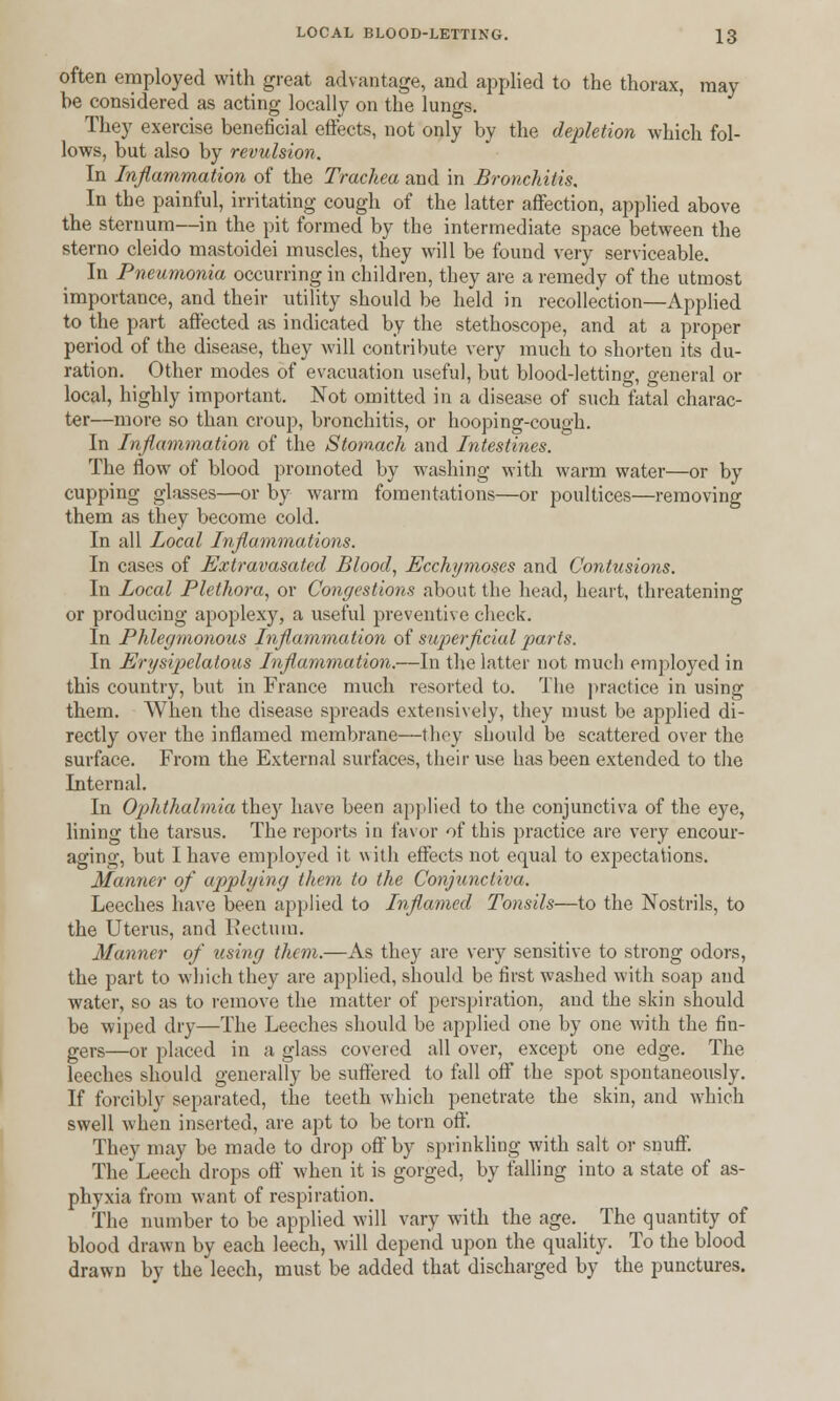 often employed with great advantage, and applied to the thorax, may he considered as acting locally on the lungs. They exercise beneficial effects, not only by the depletion which fol- lows, but also by revulsion. In Inflammation of the Trachea and in Bronchitis. In the painful, irritating cough of the latter affection, applied above the sternum—in the pit formed by the intermediate space between the sterno cleido mastoidei muscles, they will be found very serviceable. In Pneumonia occurring in children, they are a remedy of the utmost importance, and their utility should be held in recollection—Applied to the part affected as indicated by the stethoscope, and at a proper period of the disease, they will contribute very much to shorten its du- ration. Other modes of evacuation useful, but blood-letting, general or local, highly important. Not omitted in a disease of such fatal charac- ter—more so than croup, bronchitis, or hooping-cough. In Inflammation of the Stomach and Intestines. The flow of blood promoted by washing with warm water—or by cupping glasses—or by warm fomentations—or poultices—removing them as they become cold. In all local Inflammations. In cases of Extravasated Blood, Ecchymoses and Contusions. In Local Plethora, or Congestions about the head, heart, threatening or producing apoplexy, a useful preventive check. In Phlegmonous Inflammation of superficial 'parts. In Erysipelatous Inflammation.—In the latter not much employed in this country, but in France much resorted to. The practice in using them. When the disease spreads extensively, they must be applied di- rectly over the inflamed membrane—they should be scattered over the surface. From the External surfaces, their use has been extended to the Internal. In Ophthalmia they have been applied to the conjunctiva of the eye, lining the tarsus. The reports in favor of this practice are very encour- aging, but I have employed it with effects not equal to expectations. Manner of applying than to the Conjunctiva. Leeches have been applied to Inflamed Tonsils—to the Nostrils, to the Uterus, and Rectum. Manner of using them.—As they are very sensitive to strong odors, the part to which they are applied, should be first washed with soap and water, so as to remove the matter of perspiration, and the skin should be wiped dry—The Leeches should be applied one by one with the fin- gers—or placed in a glass covered all over, except one edge. The leeches should generally be suffered to fall off the spot spontaneously. If forcibly separated, the teeth which penetrate the skin, and which swell when inserted, are apt to be torn off. They may be made to drop off by sprinkling with salt or snuff. The Leech drops off when it is gorged, by falling into a state of as- phyxia from want of respiration. The number to be applied will vary with the age. The quantity of blood drawn by each leech, will depend upon the quality. To the blood drawn by the leech, must be added that discharged by the punctures.