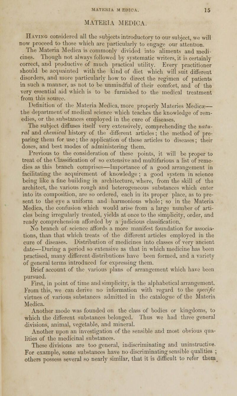 MATERIA MEDICA. Having considered all the subjects introductory to our subject, we will now proceed to those which are particularly to engage our attention. The Materia Medica is commonly divided into aliments and medi- cines. Though not always followed by systematic writers, it is certainly correct, and productive of much practical utility. Every practitioner should be acquainted with the kind of diet which will suit different disorders, and more particularly how to direct the regimen of patients in such a manner, as not to be unmindful of their comfort, and of the very essential aid which is to be furnished to the medical treatment from this source. Definition of the Materia Medica, more properly Materies Medicae— the department of medical science which teaches the knowledge of rem- edies, or the substances employed in the cure of diseases. The subject diffuses itself very extensively, comprehending the natu- ral and chemical history of the different articles; the method of pre- paring them for use; the application of these articles to diseases; their doses, and best modes of administering them. Previous to the consideration of these points, it will be proper to treat of the Classification of so extensive and multifarious a list of reme- dies as this branch comprises—Importance of a good arrangement in facilitating the acquirement of knowledge ; a good system in science being like a fine building in architecture, where, from the skill of the architect, the various rough and heterogeneous substances which enter into its composition, are so ordered, each in its proper place, as to pre- sent to the eye a uniform and harmonious whole; so in the Materia Medica, the confusion which would arise from a large number of arti- cles being irregularly treated, yields at once to the simplicity, order, and ready comprehension afforded by a judicious classification. No branch of science affords a more manifest foundation for associa- tions, than that which treats of the different articles employed in the cure of diseases. Distribution of medicines into classes of very ancient date—During a period so extensive as that in which medicine has been practised, many different distributions have been formed, and a variety of general terms introduced for expressing them. Brief account of the various plans of arrangement which have been pursued. First, in point of time and simplicity, is the alphabetical arrangement. From this, we can derive no information with regard to the specific virtues of various substances admitted in the catalogue of the Materia Medica. Another mode was founded on the class of bodies or kingdoms, to which the different substances belonged. Thus we had three general divisions, animal, vegetable, and mineral. Another upon an investigation of the sensible and most obvious qua- lities of the medicinal substances. These divisions are too general, indiscriminating and uninstructive. For example, some substances have no discriminating sensible qualities ; others possess several so nearly similar, that it is difficult to refer them