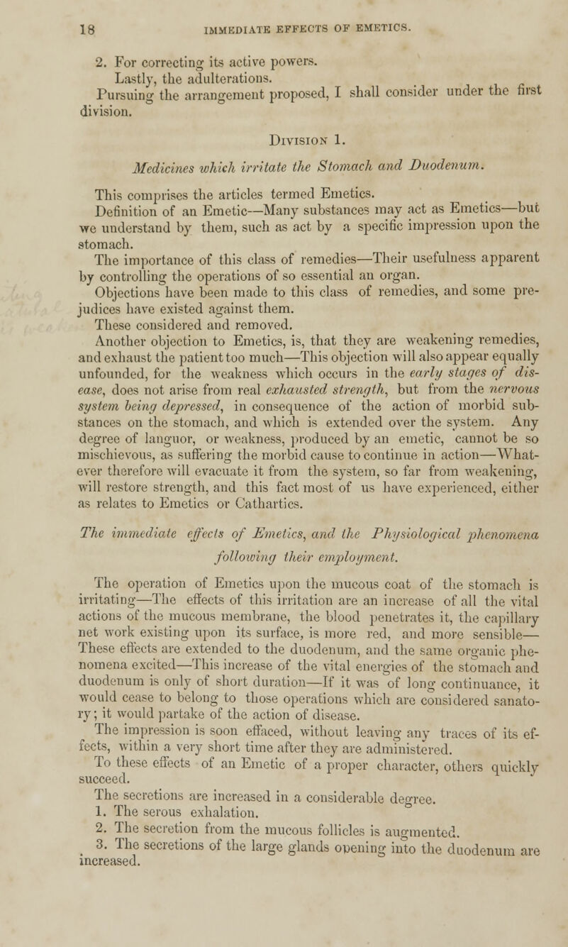 2. For correcting its active powers. Lastly, the adulterations. Pursuing the arrangement proposed, I shall consider under the first division. Division 1. Medicines which irritate the Stomach and Duodenum. This comprises the articles termed Emetics. Definition of an Emetic—Many substances may act as Emetics—but we understand by them, such as act by a specific impression upon the stomach. The importance of this class of remedies—Their usefulness apparent by controlling the operations of so essential an organ. Objections have been made to this class of remedies, and some pre- judices have existed against them. These considered and removed. Another objection to Emetics, is, that they are weakening remedies, and exhaust the patient too much—This objection will also appear equally unfounded, for the weakness which occurs in the early stages of dis- ease, does not arise from real exhausted strength, but from the nervous system being depressed, in consequence of the action of morbid sub- stances on the stomach, and which is extended over the system. Any degree of languor, or weakness, produced by an emetic, cannot be so mischievous, as suffering the morbid cause to continue in action—What- ever therefore will evacuate it from the system, so far from weakening, will restore strength, and this fact most of us have experienced, either as relates to Emetics or Cathartics. The immediate effects of Emetics, and the Physiological 'phenomena folloiving their employment. The operation of Emetics upon the mucous coat of the stomach is irritating—The effects of this irritation are an increase of all the vital actions of the mucous membrane, the blood penetrates it, the capillary net work existing upon its surface, is more red, and more sensible— These effects are extended to the duodenum, and the same organic phe- nomena excited—This increase of the vital energies of the stomach and duodenum is only of short duration—If it was of long continuance, it would cease to belong to those operations which are considered sanato- ry ; it would partake of the action of disease. The impression is soon effaced, without leaving any traces of its ef- fects, within a very short time after they are administered. To these effects of an Emetic of a proper character, others quickly succeed. The secretions are increased in a considerable degree. 1. The serous exhalation. 2. The secretion from the mucous follicles is augmented. _ 3. The secretions of the large glands owning into the duodenum are increased.