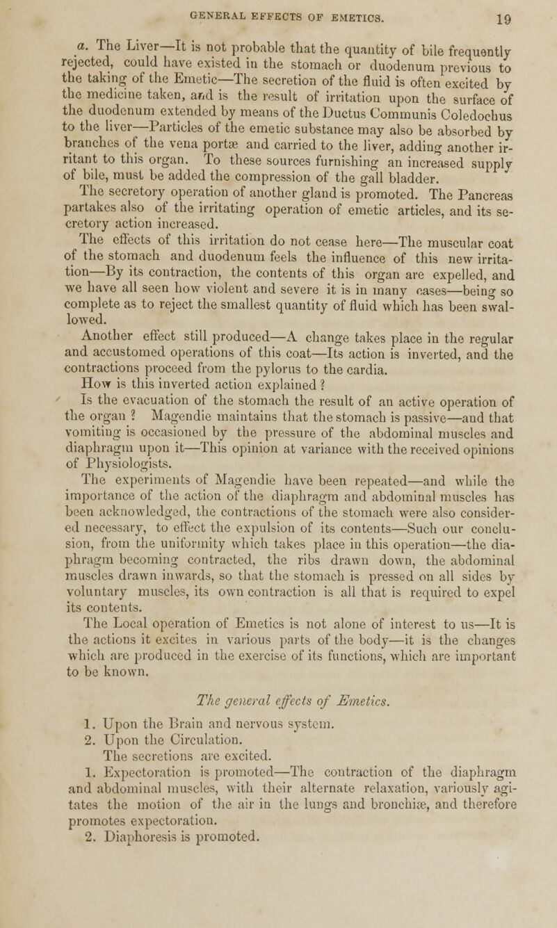 a. The Liver—It is not probable that the quantity of bile frequently rejected, could have existed in the stomach or duodenum previous to the taking of the Emetic—The secretion of the fluid is often excited by the medicine taken, and is the result of irritation upon the surface of the duodenum extended by means of the Ductus Communis Coledochus to the liver—Particles of the emetic substance may also be absorbed by branches of the vena portae and carried to the liver, adding another ir- ritant to this organ. To these sources furnishing an increased supply of bile, must be added the compression of the gall bladder. The secretory operation of another gland is promoted. The Pancreas partakes also of the irritating operation of emetic articles, and its se- cretory action increased. The effects of this irritation do not cease here—The muscular coat of the stomach and duodenum feels the influence of this new irrita- tion—By its contraction, the contents of this organ are expelled, and we have all seen how violent and severe it is in many cases—being so complete as to reject the smallest quantity of fluid which has been swal- lowed. Another effect still produced—A change takes place in the regular and accustomed operations of this coat—Its action is inverted, and the contractions proceed from the pylorus to the cardia. How is this inverted action explained ? Is the evacuation of the stomach the result of an active operation of the organ ? Magendie maintains that the stomach is passive—and that vomiting is occasioned by the pressure of the abdominal muscles and diaphragm upon it—This opinion at variance with the received opinions of Physiologists. The experiments of Magendie have been repeated—and while the importance of the action of the diaphragm and abdominal muscles has been acknowledged, the contractions of the stomach were also consider- ed necessary, to effect the expulsion of its contents—Such our conclu- sion, from the uniformity which takes place in this operation—the dia- phragm becoming contracted, the ribs drawn down, the abdominal muscles drawn inwards, so that the stomach is pressed on all sides by voluntary muscles, its own contraction is all that is required to expel its contents. The Local operation of Emetics is not alone of interest to us—It is the actions it excites in various parts of the body—it is the changes which are produced in the exercise of its functions, which are important to be known. The general effects of Emetics. 1. Upon the Brain and nervous system. 2. Upon the Circulation. The secretions arc excited. 1. Expectoration is promoted—The contraction of the diaphragm and abdominal muscles, with their alternate relaxation, variously agi- tates the motion of the air in the lungs and bronchia?, and therefore promotes expectoration. 2. Diaphoresis is promoted.