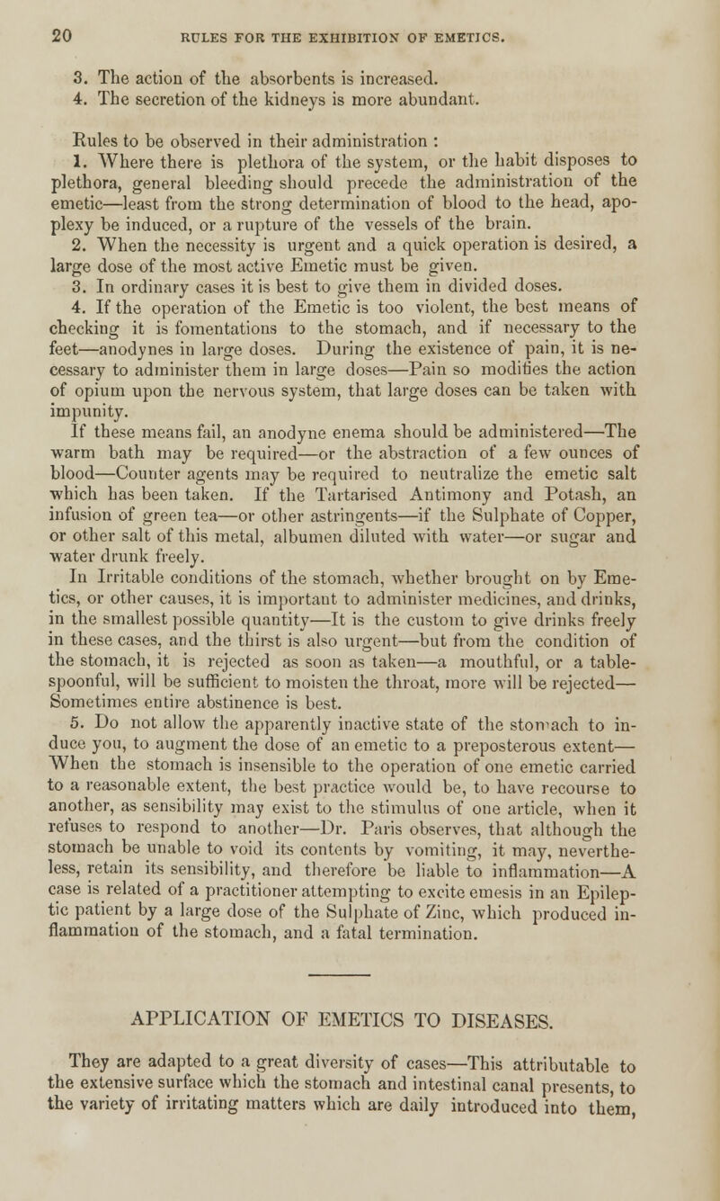 3. The action of the absorbents is increased. 4. The secretion of the kidneys is more abundant. Eules to be observed in their administration : 1. Where there is plethora of the system, or the habit disposes to plethora, general bleeding should precede the administration of the emetic—least from the strong determination of blood to the head, apo- plexy be induced, or a rupture of the vessels of the brain. 2. When the necessity is urgent and a quick operation is desired, a large dose of the most active Emetic must be given. 3. In ordinary cases it is best to give them in divided doses. 4. If the operation of the Emetic is too violent, the best means of checking it is fomentations to the stomach, and if necessary to the feet—anodynes in large doses. During the existence of pain, it is ne- cessary to administer them in large doses—Pain so modifies the action of opium upon the nervous system, that large doses can be taken with impunity. If these means fail, an anodyne enema should be administered—The warm bath may be required—or the abstraction of a few ounces of blood—Counter agents may be required to neutralize the emetic salt which has been taken. If the Tartarised Antimony and Potash, an infusion of green tea—or other astringents—if the Sulphate of Copper, or other salt of this metal, albumen diluted with water—or sugar and water drunk freely. In Irritable conditions of the stomach, whether brought on by Eme- tics, or other causes, it is important to administer medicines, and drinks, in the smallest possible quantity—It is the custom to give drinks freely in these cases, and the thirst is also urgent—but from the condition of the stomach, it is rejected as soon as taken—a mouthful, or a table- spoonful, will be sufficient to moisten the throat, more will be rejected— Sometimes entire abstinence is best. 5. Do not allow the apparently inactive state of the stomach to in- duce you, to augment the dose of an emetic to a preposterous extent— When the stomach is insensible to the operation of one emetic carried to a reasonable extent, the best practice would be, to have recourse to another, as sensibility may exist to the stimulus of one article, when it refuses to respond to another—Dr. Paris observes, that although the stomach be unable to void its contents by vomiting, it may, neverthe- less, retain its sensibility, and therefore be liable to inflammation—A case is related of a practitioner attempting to excite emesis in an Epilep- tic patient by a large dose of the Sulphate of Zinc, which produced in- flammation of the stomach, and a fatal termination. APPLICATION OF EMETICS TO DISEASES. They are adapted to a great diversity of cases—This attributable to the extensive surface which the stomach and intestinal canal presents, to the variety of irritating matters which are daily introduced into them