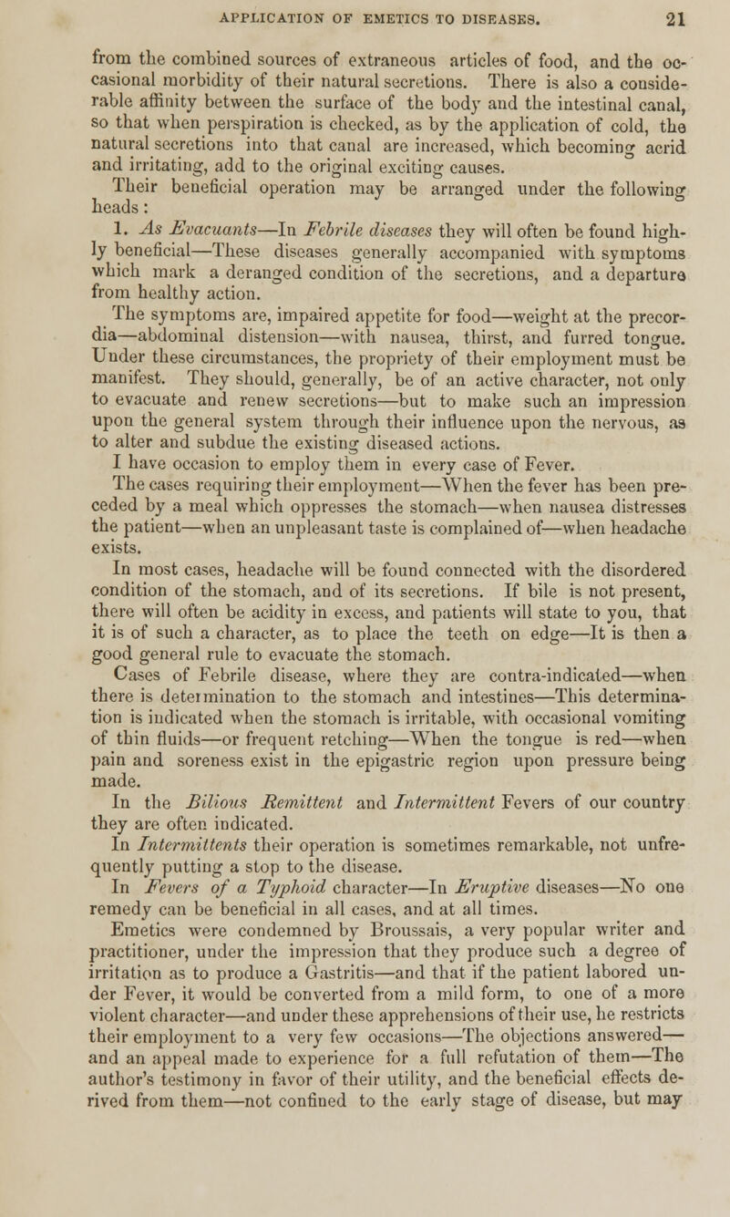 from the combined sources of extraneous articles of food, and the oc- casional morbidity of their natural secretions. There is also a conside- rable affinity between the surface of the body and the intestinal canal, so that when perspiration is checked, as by the application of cold, the natural secretions into that canal are increased, which becoming acrid and irritating, add to the original exciting causes. Their beneficial operation may be arranged under the following heads: 1. As Fvacuants—In Febrile diseases they will often be found high- ly beneficial—These diseases generally accompanied with symptoms which mark a deranged condition of the secretions, and a departure from healthy action. The symptoms are, impaired appetite for food—weight at the precor- dia—abdominal distension—with nausea, thirst, and furred tongue. Under these circumstances, the propriety of their employment must be manifest. They should, generally, be of an active character, not only to evacuate and renew secretions—but to make such an impression upon the general system through their influence upon the nervous, as to alter and subdue the existing diseased actions. I have occasion to employ them in every case of Fever. The cases requiring their employment—When the fever has been pre- ceded by a meal which oppresses the stomach—when nausea distresses the patient—when an unpleasant taste is complained of—when headache exists. In most cases, headache will be found connected with the disordered condition of the stomach, and of its secretions. If bile is not present, there will often be acidity in excess, and patients will state to you, that it is of such a character, as to place the teeth on edge—It is then a good general rule to evacuate the stomach. Cases of Febrile disease, where they are contra-indicated—when there is determination to the stomach and intestines—This determina- tion is indicated when the stomach is irritable, with occasional vomiting of thin fluids—or frequent retching—When the tongue is red—when pain and soreness exist in the epigastric region upon pressure being made. In the Bilious Remittent and Intermittent Fevers of our country they are often indicated. In Intermittens their operation is sometimes remarkable, not unfre- quently putting a stop to the disease. In Fevers of a Typhoid character—In Eruptive diseases—No one remedy can be beneficial in all cases, and at all times. Emetics were condemned by Broussais, a very popular writer and practitioner, under the impression that they produce such a degree of irritation as to produce a Gastritis—and that if the patient labored un- der Fever, it would be converted from a mild form, to one of a more violent character—and under these apprehensions of their use, he restricts their employment to a very few occasions—The objections answered— and an appeal made to experience for a full refutation of them—The author's testimony in favor of their utility, and the beneficial effects de- rived from them—not confined to the early stage of disease, but may