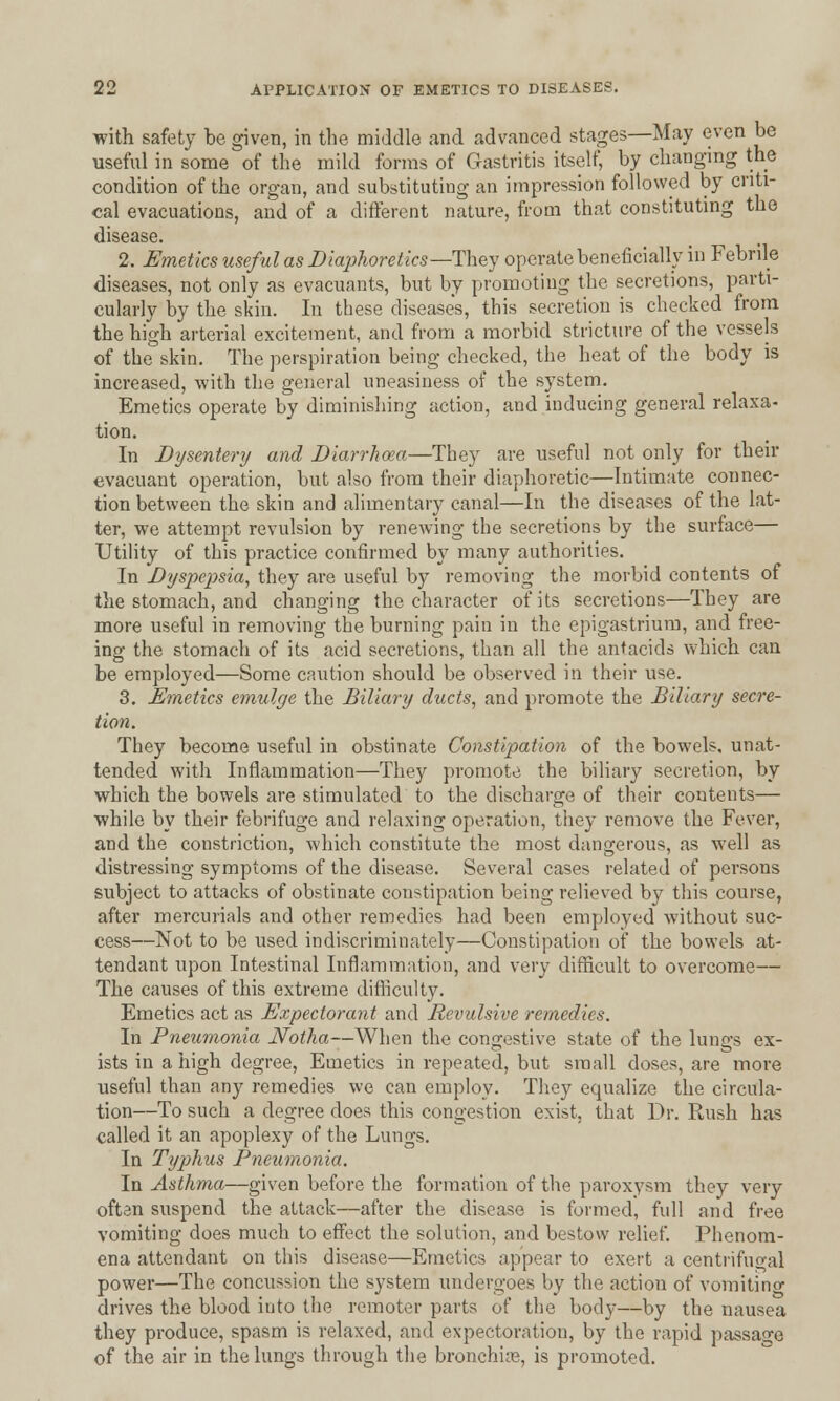 with safety be given, in the middle and advanced stages—May even be useful in some of the mild forms of Gastritis itself, by changing the condition of the organ, and substituting an impression followed by criti- cal evacuations, and of a different nature, from that constituting the disease. 2. Emetics useful as Diaphoretics—They operate beneficially in Febrile diseases, not only as evacuants, but by promoting the secretions, parti- cularly by the skin. In these diseases, this secretion is checked from the high arterial excitement, and from a morbid stricture of the vessels of the skin. The perspiration being checked, the heat of the body is increased, with the general uneasiness of the system. Emetics operate by diminishing action, and inducing general relaxa- tion. In Dysentery and Diarrhoea—They are useful not only for their evacuant operation, but also from their diaphoretic—Intimate connec- tion between the skin and alimentary canal—In the diseases of the lat- ter, we attempt revulsion by renewing the secretions by the surface— Utility of this practice confirmed by many authorities. In Dyspepsia, they are useful by removing the morbid contents of the stomach, and changing the character of its secretions—They are more useful in removing the burning pain in the epigastrium, and free- ing the stomach of its acid secretions, than all the antacids which can be employed—Some caution should be observed in their use. 3. Emetics emulge the Biliary ducts, and promote the Biliary secre- tion. They become useful in obstinate Constipation of the bowels, unat- tended with Inflammation—They promote the biliary secretion, by which the bowels are stimulated to the discharge of their contents— while by their febrifuge and relaxing operation, they remove the Fever, and the constriction, which constitute the most dangerous, as well as distressing symptoms of the disease. Several cases related of persons subject to attacks of obstinate constipation being relieved by this course, after mercurials and other remedies had been employed without suc- cess—Not to be used indiscriminately—Constipation of the bowels at- tendant upon Intestinal Inflammation, and very difficult to overcome— The causes of this extreme difficulty. Emetics act as Expectorant and Revulsive remedies. In Pneumonia Notha—When the congestive state of the lungs ex- ists in a high degree, Emetics in repeated, but small doses, are more useful than any remedies we can employ. They equalize the circula- tion—To such a degree does this congestion exist, that Dr. Rush has called it an apoplexy of the Lungs. In Typhus Pneumonia. In Asthma—given before the formation of the paroxysm they very often suspend the attack—after the disease is formed, full and free vomiting does much to effect the solution, and bestow relief. Phenom- ena attendant on this disease—Emetics appear to exert a centrifugal power—The concussion the system undergoes by the action of vomiting drives the blood into the remoter parts of the body—by the nausea they produce, spasm is relaxed, and expectoration, by the rapid passage of the air in the lungs through the bronchias, is promoted.