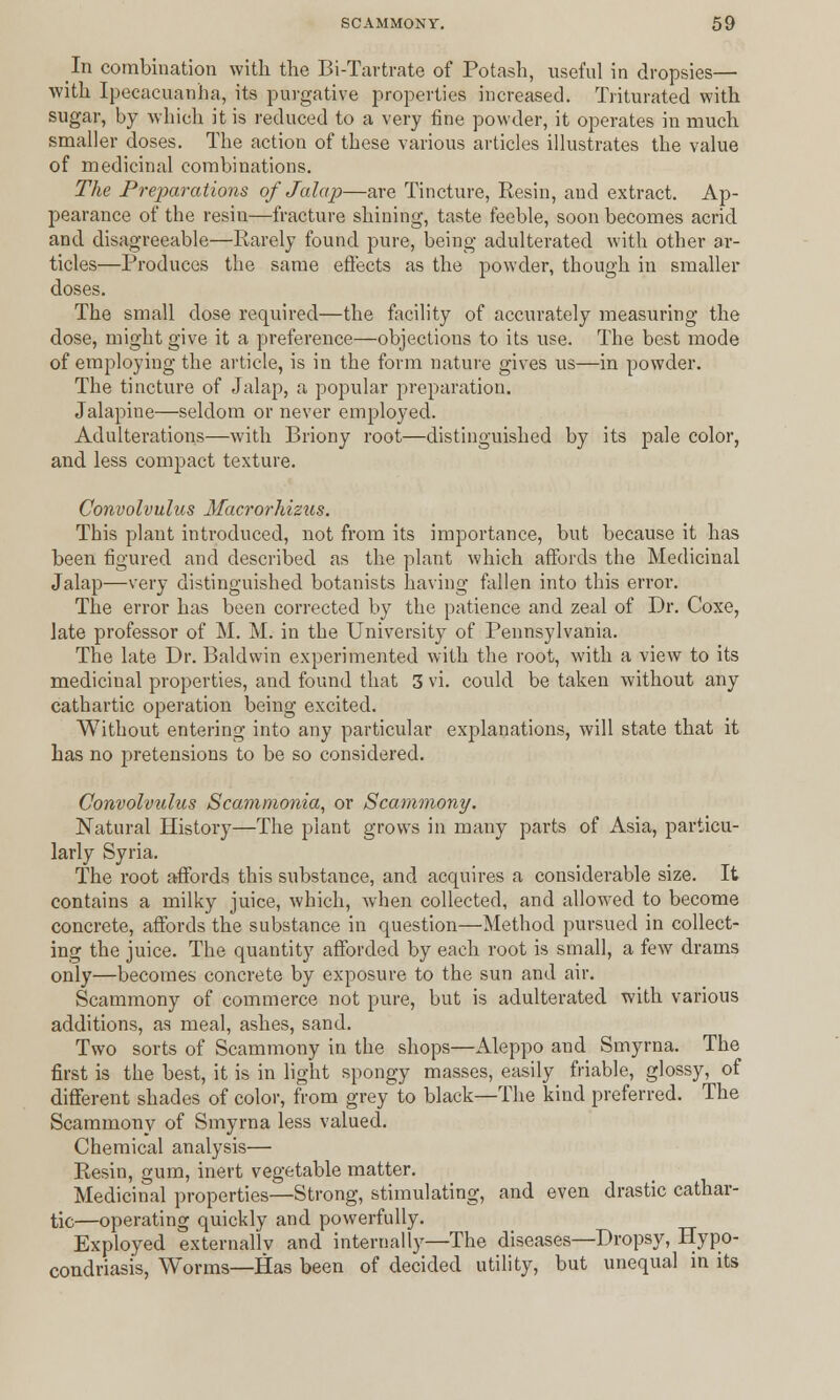 In combination with the Bi-Tartrate of Potash, useful in dropsies— with Ipecacuanha, its purgative properties increased. Triturated with sugar, by which it is reduced to a very fine powder, it operates in much smaller doses. The action of these various articles illustrates the value of medicinal combinations. The Preparations of Jalap—are Tincture, Resin, and extract. Ap- pearance of the resin—fracture shining, taste feeble, soon becomes acrid and disagreeable—Rarely found pure, being adulterated with other ar- ticles—Produces the same effects as the powder, though in smaller doses. The small dose required—the facility of accurately measuring the dose, might give it a preference—objections to its use. The best mode of employing the article, is in the form nature gives us—in powder. The tincture of Jalap, a popular preparation. Jalapine—seldom or never employed. Adulterations—with Briony root—distinguished by its pale color, and less compact texture. Convolvulus Macrorhiziis. This plant introduced, not from its importance, but because it has been figured and described as the plant which affords the Medicinal Jalap—very distinguished botanists having fallen into this error. The error has been corrected by the patience and zeal of Dr. Coxe, late professor of M. M. in the University of Pennsylvania. The late Dr. Baldwin experimented with the root, with a view to its medicinal properties, and found that 3 vi. could be taken without any cathartic operation being excited. Without entering into any particular explanations, will state that it has no pretensions to be so considered. Convolvulus Scammonia, or Scammony. Natural History—The plant grows in many parts of Asia, particu- larly Syria. The root affords this substance, and acquires a considerable size. It contains a milky juice, which, when collected, and allowed to become concrete, affords the substance in question—Method pursued in collect- ing the juice. The quantity afforded by each root is small, a few drams only—becomes concrete by exposure to the sun and air. Scammony of commerce not pure, but is adulterated with various additions, as meal, ashes, sand. Two sorts of Scammony in the shops—Aleppo and Smyrna. The first is the best, it is in light spongy masses, easily friable, glossy, of different shades of color, from grey to black—The kind preferred. The Scammony of Smyrna less valued. Chemical analysis— Resin, gum, inert vegetable matter. Medicinal properties—Strong, stimulating, and even drastic cathar- tic—operating quickly and powerfully. Exployed externallv and internally—The diseases—Dropsy, Hypo- condriasis, Worms—Has been of decided utility, but unequal in its
