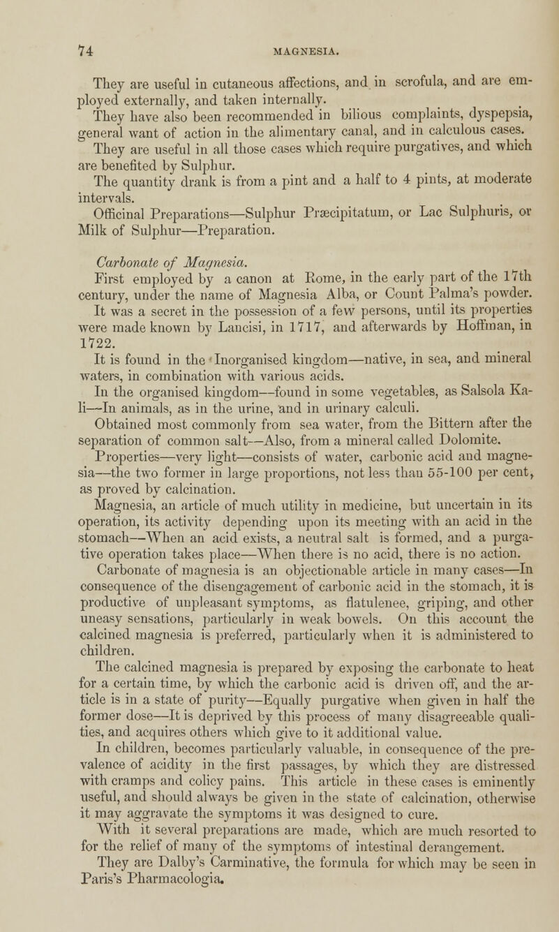 They are useful in cutaneous affections, and in scrofula, and are em- ployed externally, and taken internally. They have also been recommended in bilious complaints, dyspepsia, general want of action in the alimentary canal, and in calculous cases. They are useful in all those cases which require purgatives, and which are benefited by Sulphur. The quantity drank is from a pint and a half to 4 pints, at moderate intervals. Officinal Preparations—Sulphur Prsecipitatum, or Lac Sulphuris, or Milk of Sulphur—Preparation. Carbonate of Magnesia. First employed by a canon at Rome, in the early part of the 17th century, under the name of Magnesia Alba, or Count Palma's powder. It was a secret in the possession of a few persons, until its properties were made known by Lancisi, in 1717, and afterwards by Hoffman, in 1722. It is found in the ' Inorganised kingdom—native, in sea, and mineral waters, in combination with various acids. In the organised kingdom—found in some vegetables, as Salsola Ka- li—In animals, as in the urine, and in urinary calculi. Obtained most commonly from sea water, from the Bittern after the separation of common salt—Also, from a mineral called Dolomite. Properties—very light—consists of water, carbonic acid aud magne- sia—the two former in large proportions, not less than 55-100 per cent, as proved by calcination. Magnesia, an article of much utility in medicine, but uncertain in its operation, its activity depending upon its meeting with an acid in the stomach—When an acid exists, a neutral salt is formed, and a purga- tive operation takes place—When there is no acid, there is no action. Carbonate of magnesia is an objectionable article in many cases—In consequence of the disengagement of carbonic acid in the stomach, it is productive of unpleasant symptoms, as flatulenee, griping, and other uneasy sensations, particularly in weak bowels. On this account the calcined magnesia is preferred, particularly when it is administered to children. The calcined magnesia is prepared by exposing the carbonate to heat for a certain time, by which the carbonic acid is driven off, and the ar- ticle is in a state of purity—Equally purgative when given in half the former dose—It is deprived by this process of many disagreeable quali- ties, and acquires others which give to it additional value. In children, becomes particularly valuable, in consequence of the pre- valence of acidity in the first passages, by which they are distressed with cramps and colicy pains. This article in these cases is eminently useful, and should always be given in the state of calcination, otherwise it may aggravate the symptoms it was designed to cure. With it several preparations are made, which are much resorted to for the relief of many of the symptoms of intestinal derangement. They are Dalby's Carminative, the formula for which may be seen in Paris's Pharmacologia,