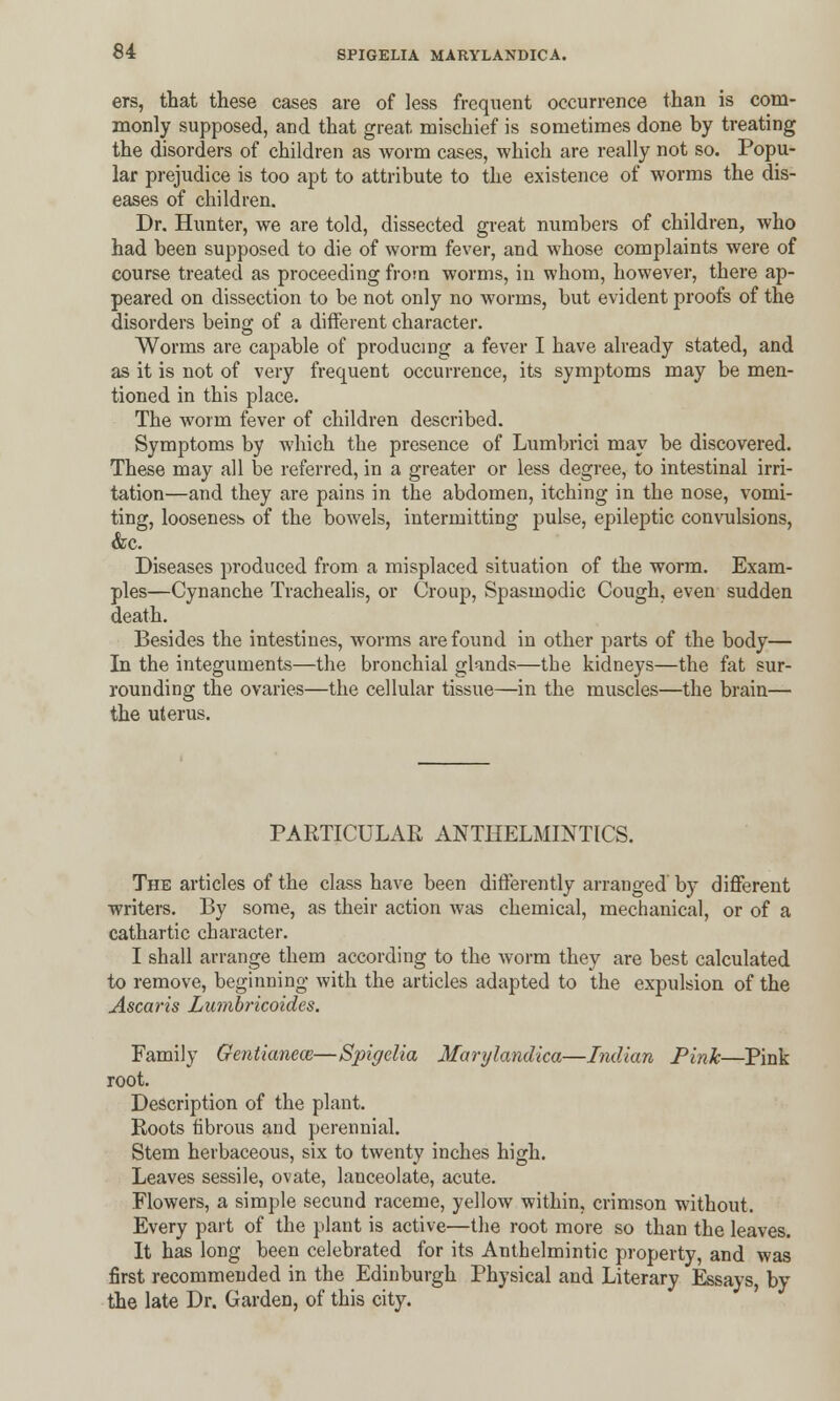 ers, that these cases are of less frequent occurrence than is com- monly supposed, and that great mischief is sometimes done by treating the disorders of children as worm cases, which are really not so. Popu- lar prejudice is too apt to attribute to the existence of worms the dis- eases of children. Dr. Hunter, we are told, dissected great numbers of children, who had been supposed to die of worm fever, and whose complaints were of course treated as proceeding from worms, in whom, however, there ap- peared on dissection to be not only no worms, but evident proofs of the disorders being of a different character. Worms are capable of producing a fever I have already stated, and as it is not of very frequent occurrence, its symptoms may be men- tioned in this place. The worm fever of children described. Symptoms by which the presence of Lumbrici may be discovered. These may all be referred, in a greater or less degree, to intestinal irri- tation—and they are pains in the abdomen, itching in the nose, vomi- ting, looseness of the bowels, intermitting pulse, epileptic convulsions, &c. Diseases produced from a misplaced situation of the worm. Exam- ples—Cynanche Trachealis, or Croup, Spasmodic Cough, even sudden death. Besides the intestines, worms are found in other parts of the body— In the integuments—the bronchial glands—the kidneys—the fat sur- rounding the ovaries—the cellular tissue—in the muscles—the brain— the uterus. PARTICULAR ANTHELMINTICS. The articles of the class have been differently arranged by different writers. By some, as their action was chemical, mechanical, or of a cathartic character. I shall arrange them according to the worm they are best calculated to remove, beginning with the articles adapted to the expulsion of the Ascaris Lumbricoides. Family Gentianece—Spigelia Marylandica—Indian Pink—Pink root. Description of the plant. Roots fibrous and perennial. Stem herbaceous, six to twenty inches high. Leaves sessile, ovate, lanceolate, acute. Flowers, a simple secund raceme, yellow within, crimson without. Every part of the plant is active—the root more so than the leaves. It has long been celebrated for its Anthelmintic property, and was first recommended in the Edinburgh Physical and Literary Essays, by the late Dr. Garden, of this city.