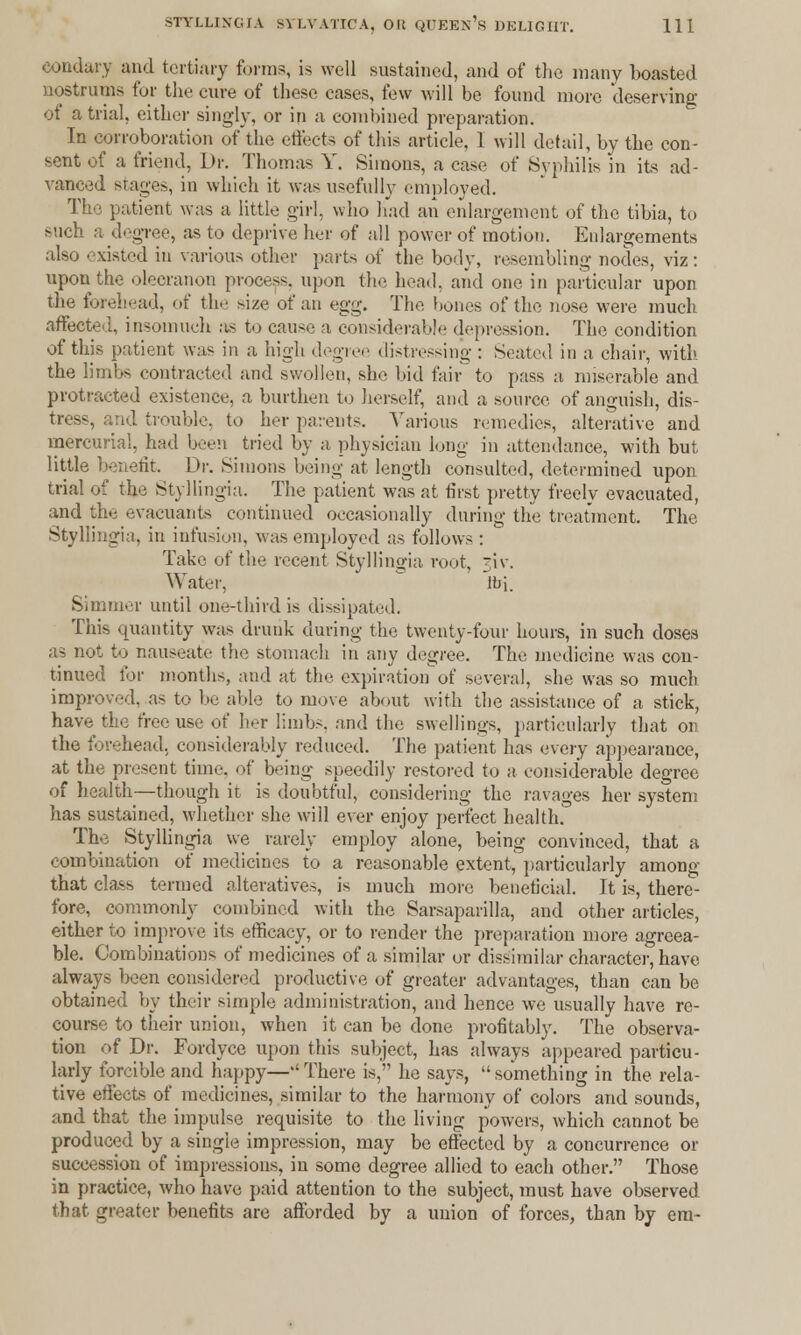 eondary and tertiary forms, is well sustained, and of the many boasted nostrums for the cure of these cases, few will be found more deserving of a trial, either singly, or in a combined preparation. In corroboration of the effects of this article, 1 will detail, by the con- sent of a friend, Dr. Thomas Y. Simons, a case of Syphilis in its ad- vanced stages, in which it was usefully employed. The patient was a little girl, who had an enlargement of the tibia, to such a degree, as to deprive her of all power of motion. Enlargements also existed in various other parts of the body, resembling nodes, viz: upon the olecranon process, upon the head, and one in particular upon the forehead, of the size of an egg. The hones of the nose were much affected, insomuch as to cause a considerable depression. The condition of this patient was in a high degree distressing : Seated in a chair, with the limbs contracted and swollen, she bid fair to pass a miserable and protracted existence, a burthen to herself, and a source, of anguish, dis- tress, arid trouble, to her parents. Various remedies, alterative and mercurial, had been tried by a physician long in attendance, with but little benefit. Dv. Simons being at length consulted, determined upon trial of the Styllingia. The patient was at first pretty freely evacuated, and the evacuants continued occasionally during the treatment. The Styllingia, in infusion, was employed as follows: Take of the recent Styllingia root, _i\. Water, Jbi. Simmer until one-third is dissipated. This quantity was drunk during the twenty-four hours, in such doses as not to nauseate the stomach in any degree. The medicine was con- tinued for months, and at the expirationof several, she was so much improved, as to lie able to move about with the assistance of a stick, have the free use of her limbs, and the swellings, particularly that on the forehead, considerably reduced. The patient has every appearance, at the present time, of being speedily restored to a considerable degree of health—though it is doubtful, considering the ravages her system has sustained, whether she will ever enjoy perfect health. The Styllingia we rarely employ alone, being convinced, that a combination of medicines to a reasonable extent, particularly among that class termed alteratives, is much more beneficial. It is, there- fore, commonly combined with the Sarsaparilla, and other articles, either to improve its efficacy, or to render the preparation more agreea- ble. Combinations of medicines of a similar or dissimilar character, have always been considered productive of greater advantages, than can be obtained by their simple administration, and hence we usually have re- course to their union, when it can be done profitably. The observa- tion of Dr. Fordyce upon this subject, has always appeared particu- larly forcible and happy—''There is, he says, something in the rela- tive effects of medicines, similar to the harmony of colors and sounds, and that the impulse requisite to the living powers, which cannot be produced by a single impression, may be effected by a concurrence or succession of impressions, in some degree allied to each other. Those in practice, who have paid attention to the subject, must have observed that greater benefits arc afforded by a union of forces, than by era-