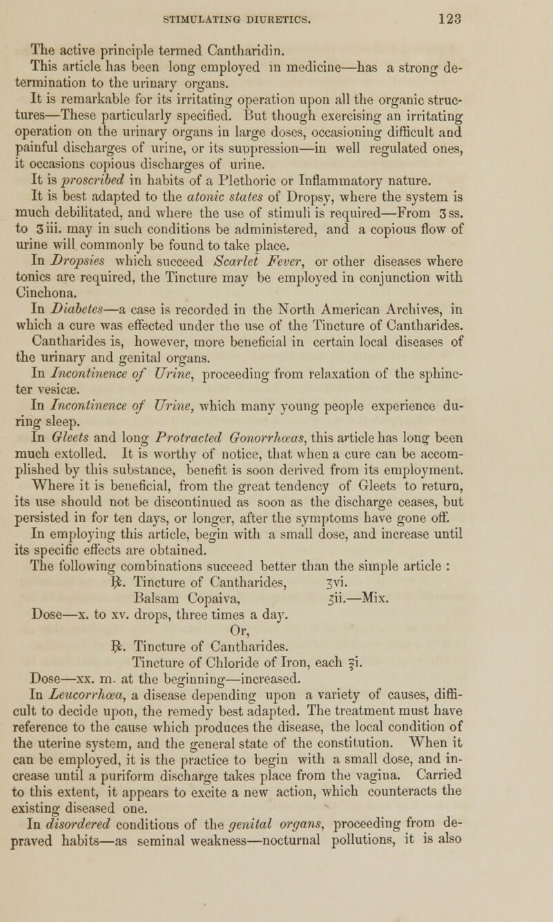 The active principle termed Cantharidin. This article has been long employed in medicine—has a strong de- termination to the urinary organs. It is remarkable for its irritating operation upon all the organic struc- tures—These particularly specified. But though exercising an irritating operation on the urinary organs in large doses, occasioning difficult and painful discharges of urine, or its suppression—in well regulated ones, it occasions copious discharges of urine. It is proscribed in habits of a Plethoric or Inflammatory nature. It is best adapted to the atonic states of Dropsy, where the system is much debilitated, and where the use of stimuli is required—From 3 ss. to 3 iii. may in such conditions be administered, and a copious flow of urine will commonly be found to take place. In Dropsies which succeed Scarlet Fever, or other diseases where tonics are required, the Tincture may be employed in conjunction with Cinchona. In Diabetes—a case is recorded in the North American Archives, in which a cure was effected under the use of the Tincture of Cantharides. Cantharides is, however, more beneficial in certain local diseases of the urinary and genital organs. In Incontinence of Urine, proceeding from relaxation of the sphinc- ter vesicae. In Incontinence of Urine, which many young people experience du- ring sleep. In Gleets and long Protracted Gonorrhoeas, this article has long been much extolled. It is worthy of notice, that when a cure can be accom- plished by this substance, benefit is soon derived from its employment. Where it is beneficial, from the great tendency of Gleets to return, its use should not be discontinued as soon as the discharge ceases, but persisted in for ten days, or longer, after the symptoms have gone off. In employing this article, begin with a small dose, and increase until its specific effects are obtained. The following combinations succeed better than the simple article : $. Tincture of Cantharides, ^vi. Balsam Copaiva, 3H.—Mix. Dose—x. to xv. drops, three times a day. Or, $. Tincture of Cantharides. Tincture of Chloride of Iron, each f i. Dose—xx. m. at the beginning—increased. In Leucorrhoea, a disease depending upon a variety of causes, diffi- cult to decide upon, the remedy best adapted. The treatment must have reference to the cause which produces the disease, the local condition of the uterine system, and the general state of the constitution. When it can be employed, it is the practice to begin with a small dose, and in- crease until a puriform discharge takes place from the vagina. Carried to this extent, it appears to excite a new action, which counteracts the existing diseased one. In disordered conditions of the genital organs, proceeding from de- praved habits—as seminal weakness—nocturnal pollutions, it is also