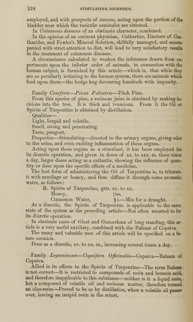 employed, and with prospects of success, acting upon the portion of the bladder near which the vesiculse seminales are situated. In Cutaneous diseases of an obstinate character, combined. In the opinion of an eminent physician, Cathartics, Tincture of Can- tharides, and Fowler's Mineral Solution, skilfully managed, and accom- panied with strict attention to diet, will lead to very satisfactory results in the treatment of cutaneous diseases. A circumstance calculated to weaken the inferences drawn from ex- periments upon the inferior order of animals, in connection with the human subject, is furnished by this article—which is, that while they are so peculiarly irritating to the human system, there are animals which feed upon them—the hedge hog devouring hundreds with impunity. Family Conifer a;—Pinus Palustris—Pitch Pine. From this species of pine, a resinous juice is obtained by making in- cisions into the tree. It is thick and tenacious. From it the Oil or Spirits of Turpentine is obtained by distillation. Qualities— Light, limpid and volatile. Smell, strong and penetrating. Taste, pungent. Properties—Stimulating—directed to the urinary organs, giving odor to the urine, and even exciting inflammation of these organs. Acting upon these organs as a stimulant, it has been employed for its diuretic operation, and given in doses of xx. to xxx. m. three times a day, larger doses acting as a cathartic, showing the influence of quan- tity or dose upon the specific effects of a medicine. The best form of administering the Oil of Turpentine is, to triturate it with mucilage or honey, and thus diffuse it through some aromatic water, as follows: #. Spirits of Turpentine, gtts. xv. to xx. Honey, 3iss. Cinnamon Water, 5 i.—Mix for a draught. As a diuretic, the Spirits of Turpentine is applicable to the same state of the system as the preceding article—Not often resorted to for its diuretic operation. In obstinate cases of Gleet and Gonorrhoea of long standing, this ar- ticle is a very useful auxiliary, combined with the Balsam of Copaiva. The many and valuable uses of this article will be specified on a fu- ture occasion. Dose as a diuretic, xv. to xx. m., increasing several times a day. Family Leguminosce—Copaifera Officinalis—Copaiva—Balsam of Copaiva. Allied in its effects to the Spirits of Turpentine—The term Balsam is not correct—It is restricted to compounds of resin and benzoic acid, and therefore inapplicable to this substance—neither is it a liquid resin, but a compound of volatile oil and resinous matter, therefore termed an oleo-resin—Proved to be so by distillation, when a volatile oil passes over, leaving an insipid resin in the retort.
