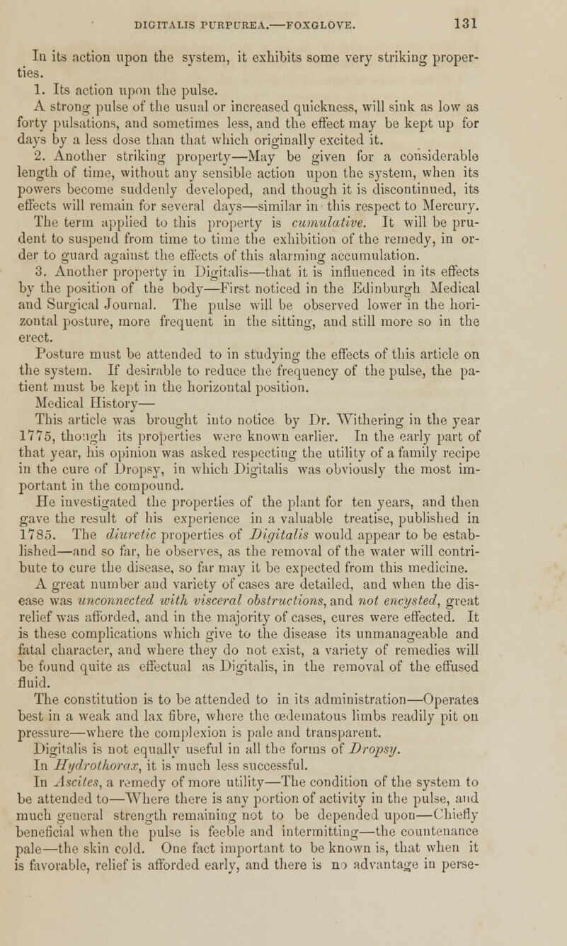 In its action upon the system, it exhibits some very striking proper- ties. 1. Its action upon the pulse. A strong pulse of the usual or increased quickness, will sink as low as forty pulsations, and sometimes less, and the effect may be kept up for days by a less dose than that which originally excited it. 2. Another striking property—May be given for a considerable length of time, without any sensible action upon the system, when its powers become suddenly developed, and though it is discontinued, its effects will remain for several days—similar in this respect to Mercury. The term applied to this property is cumulative. It will be pru- dent to suspend from time to time the exhibition of the remedy, in or- der to guard against the effects of this alarming accumulation. 3. Another property in Digitalis—that it is influenced in its effects by the position of the body—First noticed in the Edinburgh Medical and Surgical Journal. The pulse will be observed lower in the hori- zontal posture, more frequent in the sitting, and still more so in the erect. Posture must be attended to in studying the effects of this article on the system. If desirable to reduce the frequency of the pulse, the pa- tient must be kept in the horizontal position. Medical History— This article was brought into notice by Dr. Withering in the year 1*775, though its properties were known earlier. In the early part of that year, his opinion was asked respecting the utility of a family recipe in the cure of Dropsy, in which Digitalis was obviously the most im- portant in the compound. He investigated the properties of the plant for ten years, and then gave the result of his experience in a valuable treatise, published in 1785. The diuretic properties of Digitalis would appear to be estab- lished—and so far, he observes, as the removal of the water will contri- bute to cure the disease, so far may it be expected from this medicine. A great number and variety of cases are detailed, and when the dis- ease was unconnected with visceral obstructions, and not encysted, great relief was afforded, and in the majority of cases, cures were effected. It is these complications which give to the disease its unmanageable and fatal character, and where they do not exist, a variety of remedies will be found quite as effectual as Digitalis, in the removal of the effused fluid. The constitution is to be attended to in its administration—Operates best in a weak and lax fibre, where the cedematous limbs readily pit on pressure—where the complexion is pale and transparent. Digitalis is not equally useful in all the forms of Dropsy. In Hydrothorax, it is much less successful. In Ascites, a remedy of more utility—The condition of the system to be attended to—Where there is any portion of activity in the pulse, and much general strength remaining not to be depended upon—Chiefly beneficial when the pulse is feeble and intermitting—the countenance pale—the skin cold. One fact important to be known is, that when it is favorable, relief is afforded early, and there is n> advantage in perse-