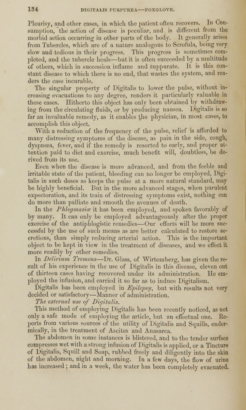 Pleurisy, and other cases, in which the patient often recovers. In Con- sumption, the action of disease is peculiar, and is different from the morbid action occurring in other parts of the body. It generally arises from Tubercles, which are of a nature analogous to Scrofula, being very slow and tedious in their progress. This progress is sometimes com- pleted, and the tubercle heals—but it is often succeeded by a multitude of others, which in succession inflame and suppurate. It is this con- stant disease to which there is no end, that wastes the system, and ren- ders the case incurable. The singular property of Digitalis to lower the pulse, without in- creasing evacuations to any degree, renders it particularly valuable in these cases. Hitherto this object has only been obtained by withdraw- ing from the circulating fluids, or by producing nausea. Digitalis is so far an invaluable remedy, as it enables the physician, in most cases, to accomplish this object. With a reduction of the frequency of the pulse, relief is afforded to many distressing symptoms of the disease, as pain in the side, cough, dyspnoea, fever, and if the remedy is resorted to early, and proper at- tention paid to diet and exercise, much benefit will, doubtless, be de- rived from its use. Even when the disease is more advanced, and from the feeble and irritable state of the patient, bleeding can no longer be employed, Digi- talis in such doses as keeps the pulse at a more natural standard, may be highly beneficial. But in the more advanced stages, when purulent expectoration, and its train of distressing symptoms exist, nothing can do more than palliate and. smooth the avenues of death. In the Phlegmasia it has been employed, and spoken favorably of by many. It can only be employed advantageously after the proper exercise of the antiphlogistic remedies—Our efforts will be more suc- cessful by the use of such means as are better calculated to restore se- cretions, than simply reducing arterial action. This is the important object to be kept in view in the treatment of diseases, and we effect it more readily by other remedies. In Delirium Tremens—Dr. Glass, of Wirtemberg, has given the re- sult of his experience in the use of Digitalis in this disease, eleven out of thirteen cases having recovered under its administration. He em- ployed the infusion, and carried it so far as to induce Digitalism. Digitalis has been employed in Epilepsy, but with results not very decided or satisfactory—Manner of administration. The external use of Digitalis. This method of employing Digitalis has been recently noticed, as not only a safe mode of employing the article, but an effectual one. Re- ports from various sources' of the utility of Digitalis and Squills, ender- mically, in the treatment of Ascites and Anasarca. The abdomen in some instances is blistered, and to the tender surface compresses wet with a strong infusion of Digitalis is applied, or a Tincture of Digitalis, Squifl and Soap, rubbed freely and diligently into the skin of the abdomen, night and morning. In a few days, the flow of urine has increased ; and in a week, the water has been completely evacuated.