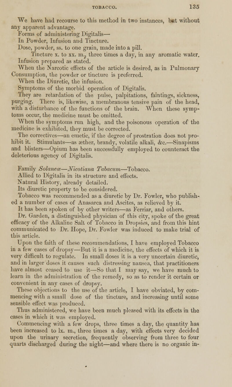 We have had recourse to this method in two instances, but without any apparent advantage. Forms of administering Digitalis— In Powder, Infusion and Tincture. Dose, powder, ss. to one grain, made into a pill. Tincture x. to xx. m.; three times a day, in any aromatic water. Infusion prepared as stated. When the Narcotic effects of the article is desired, as in Pulmonary Consumption, the powder or tincture is preferred. When the Diuretic, the infusion. Symptoms of the morbid operation of Digitalis. They are retardation of the pulse, palpitations, faintings, sickness, purging. There is, likewise, a membranous tensive pain of the head, with a disturbance of the functions of the brain. When these symp- toms occur, the medicine must be omitted. When the symptoms run high, and the poisonous operation of the medicine is exhibited, they must be corrected. The correctives—an emetic, if the degree of prostration does not pro- hibit it. Stimulants—as aether, brandy, volatile alkali, <fcc.—Sinapisms and blisters—Opium has been successfully employed to counteract the deleterious agency of Digitalis. Family Solanem—IVicotiana Tabacum—Tobacco. Allied to Digitalis in its structure and effects. Natural History, already detailed. Its diuretic property to be considered. Tobacco was recommended as a diuretic by Dr. Fowler, who publish- ed a number of cases of Anasarca and Ascites, as relieved by it. It has been spoken of by other writers—as Ferriar, and others. Dr. Garden, a distinguished physician of this city, spoke of the great efficacy of the Alkaline Salt of Tobacco in Dropsies, and from this hint communicated to Dr. Hope, Dr. Fowler was induced to make trial of this article. Upon the faith of these recommendations, I have employed Tobacco in a few cases of dropsy—But it is a medicine, the effects of which it is very difficult to regulate. In small doses it is a very uncertain diuretic, and in larger doses it causes such distressing nausea, that practitioners have almost ceased to use it—So that I may say, we have much to learn in the administration of the remedy, so as to render it certain or convenient in any cases of dropsy. These objections to the use of the article, I have obviated, by com- mencing with a small dose of the tincture, and increasing until some sensible effect was produced. Thus administered, we have been much pleased with its effects in the cases in which it was employed. Commencing with a few drops, three times a day, the quantity has been increased to lx. m., three times a day, with effects very decided upon the urinary secretion, frequently observing from three to four quarts discharged during the night—and where there is no organic in-