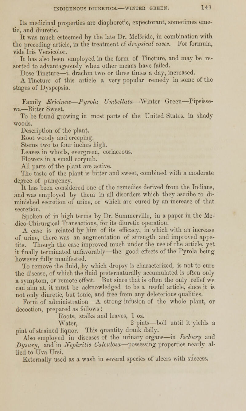 Its medicinal properties are diaphoretic, expectorant, sometimes eme- tic, and diuretic. It was much esteemed by the late Dr. McBride, in combination with the preceding article, in the treatment of dropsical cases. For formula, vide Iris Versicolor. It has also been employed in the form of Tincture, and may be re- sorted to advantageously when other means have failed. Dose Tincture—i. drachm two or three times a day, increased. A Tincture of this article a very popular remedy in some of the stages of Dyspepsia. Family Ericinece—Pyrola Umbellata—Winter Green—Pipsisse- wa—Bitter Sweet. To be found growing in most parts of the United States, in shady woods. Description of the plant. Root woody and creeping. Stems two to four inches high. Leaves in whorls, evergreen, coriaceous. Flowers in a small corymb. All parts of the plant are active. The taste of the plant is bitter and sweet, combined with a moderate degree of pungency. It has been considered one of the remedies derived from the Indians, and was employed by them in all disorders which they ascribe to di- minished secretion of urine, or which are cured by an increase of that secretion. Spoken of in high terms by Dr. Summerville, in a paper in the Me- dico-Chirurgical Transactions, for its diuretic operation. A case is related by him of its efficacy, in which with an increase of urine, there was an augmentation of strength and improved appe- tite. Though the case improved much under the use of the article, yet it finally terminated unfavorably—the good effects of the Pyrola being however fully manifested. To remove the fluid, by which dropsy is characterized, is not to cure the disease, of which the fluid preternaturally accumulated is often only a symptom, or remote effect. But since that is often the only relief we can aim at, it must be acknowledged to be a useful article, since it is not only diuretic, but tonic, and free from any deleterious qualities. Form of administration—A strong infusion of the whole plant, or decoction, prepared as follows : Roots, stalks and leaves, 1 oz. Water, 2 pints—boil until it yields a pint of strained liquor. This quantity drank daily. Also employed in diseases of the urinary organs—in Isckury and Dysury, and in Nephritis Calculosa—possessing properties nearly al- lied to Uva Ursi. Externally used as a wash in several species of ulcers with success.