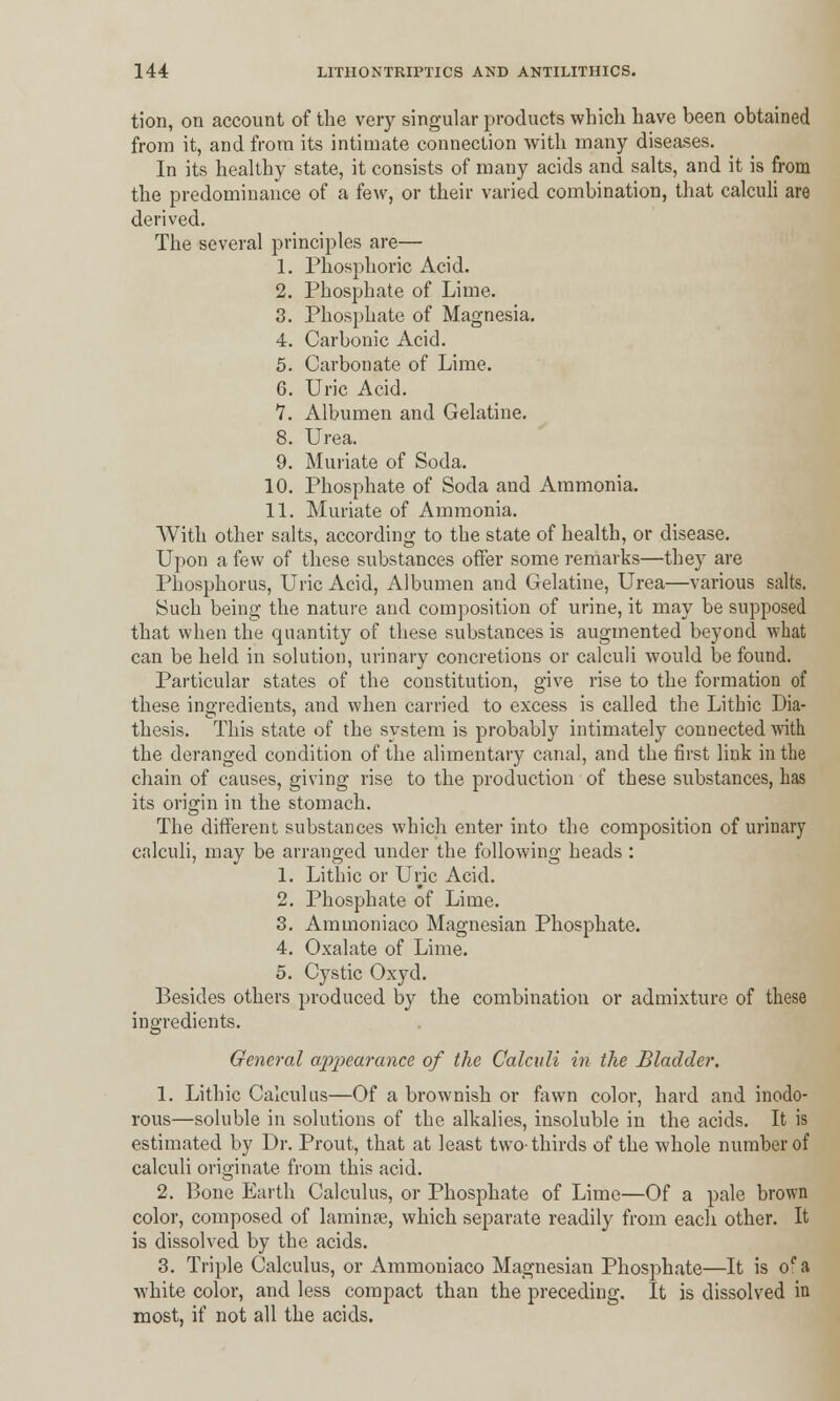 tion, on account of the very singular products which have been obtained from it, and from its intimate connection with many diseases. In its healthy state, it consists of many acids and salts, and it is from the predominance of a few, or their varied combination, that calculi are derived. The several principles are— 1. Phosphoric Acid. 2. Phosphate of Lime. 3. Phosphate of Magnesia. 4. Carbonic Acid. 5. Carbonate of Lime. 6. Uric Acid. 7. x\lbumen and Gelatine. 8. Urea. 9. Muriate of Soda. 10. Phosphate of Soda and Ammonia. 11. Muriate of Ammonia. With other salts, according to the state of health, or disease. Upon a few of these substances offer some remarks—they are Phosphorus, Uric Acid, Albumen and Gelatine, Urea—various salts. Such being the nature and composition of urine, it may be supposed that when the quantity of these substances is augmented beyond what can be held in solution, urinary concretions or calculi would be found. Particular states of the constitution, give rise to the formation of these ingredients, and when carried to excess is called the Litbic Dia- thesis. This state of the system is probably intimately connected with the deranged condition of the alimentary canal, and the first link in the chain of causes, giving rise to the production of these substances, has its origin in the stomach. The different substances which enter into the composition of urinary calculi, may be arranged under the following heads : 1. Lithic or Uric Acid. 2. Phosphate of Lime. 3. Ammoniaco Magnesian Phosphate. 4. Oxalate of Lime. 5. Cystic Oxyd. Besides others produced by the combination or admixture of these ingredients. General appearance of the Calculi in the Bladder. 1. Lithic Calculus—Of a brownish or fawn color, hard and inodo- rous—soluble in solutions of the alkalies, insoluble in the acids. It is estimated by Dr. Prout, that at least two-thirds of the whole number of calculi originate from this acid. 2. Bone Earth Calculus, or Phosphate of Lime—Of a pale brown color, composed of laminae, which separate readily from each other. It is dissolved by the acids. 3. Triple Calculus, or Ammoniaco Magnesian Phosphate—It is oca white color, and less compact than the preceding. It is dissolved in most, if not all the acids.