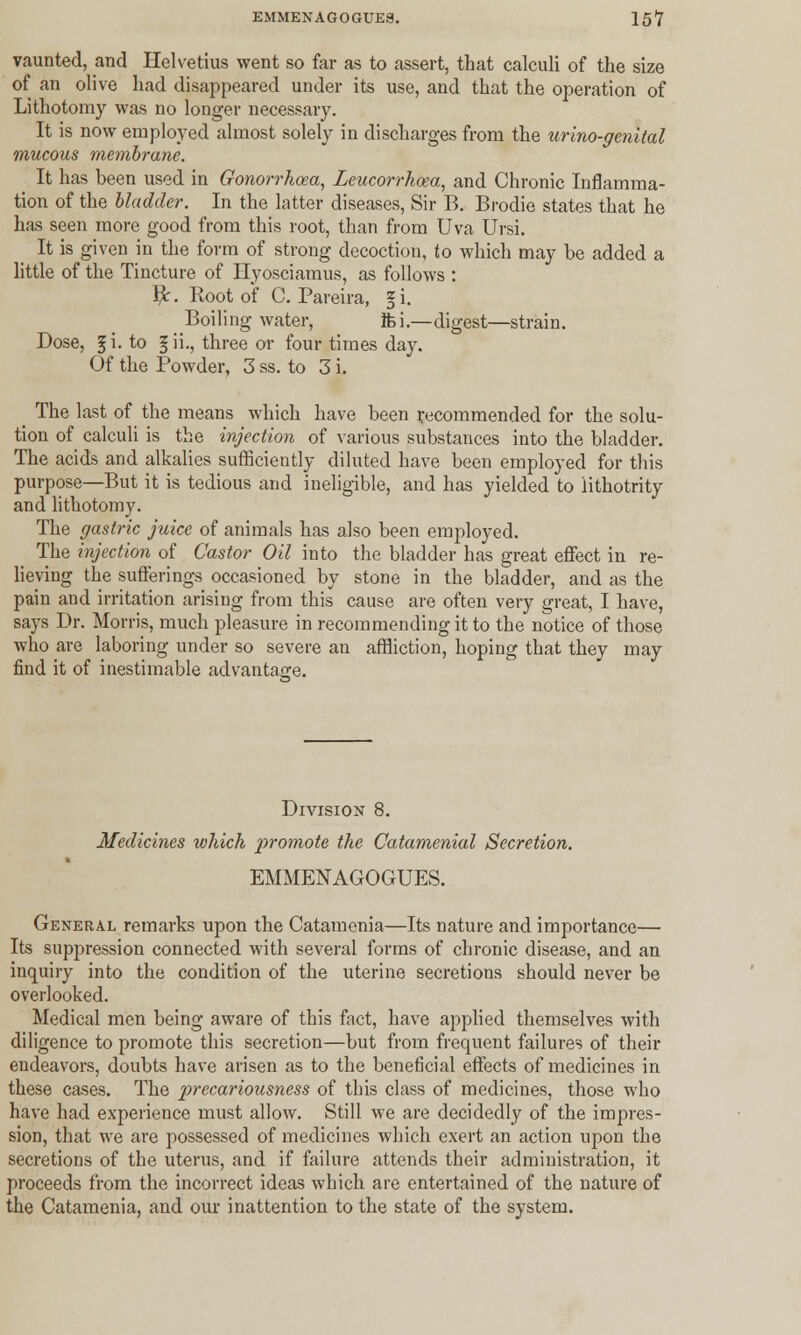 vaunted, and Helvetius went so far as to assert, that calculi of the size of an olive had disappeared under its use, and that the operation of Lithotomy was no longer necessary. It is now employed almost solely in discharges from the urino-genital mucous membrane. It has been used in Gonorrhoea, Leucorrhoea, and Chronic Inflamma- tion of the bladder. In the latter diseases, Sir B. Brodie states that he has seen more good from this root, than from Uva Ursi. It is given in the form of strong decoction, to which may be added a little of the Tincture of Hyosciamus, as follows : Br. Root of C. Pareira, § i. Boiling water, ft i.-—digest—strain. Dose, £i. to §ii., three or four times day. Of the Powder, 3 ss. to 3 i. ^ The last of the means which have been recommended for the solu- tion of calculi is the injection of various substances into the bladder. The acids and alkalies sufficiently diluted have been employed for this purpose—But it is tedious and ineligible, and has yielded to lithotrity and lithotomy. The gastric juice of animals has also been employed. The injection of Castor Oil into the bladder has great effect in re- lieving the sufferings occasioned by stone in the bladder, and as the pain and irritation arising from this cause are often very great, I have, says Dr. Morris, much pleasure in recommending it to the notice of those who are laboring under so severe an affliction, hoping that they may find it of inestimable advantage. Division 8. Medicines which promote the Catamenial Secretion. EMMENAGOGUES. General remarks upon the Catamenia—Its nature and importance— Its suppression connected with several forms of chronic disease, and an inquiry into the condition of the uterine secretions should never be overlooked. Medical men being aware of this fact, have applied themselves with diligence to promote this secretion—but from frequent failures of their endeavors, doubts have arisen as to the beneficial effects of medicines in these cases. The precariousness of this class of medicines, those who have had experience must allow. Still we are decidedly of the impres- sion, that we are possessed of medicines which exert an action upon the secretions of the uterus, and if failure attends their administration, it proceeds from the incorrect ideas which are entertained of the nature of the Catamenia, and our inattention to the state of the system.