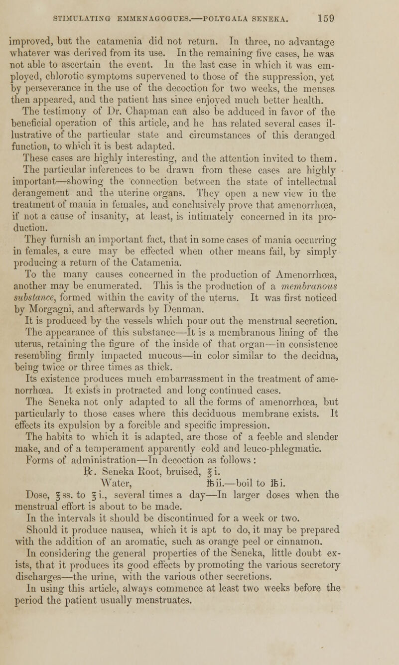 improved, but the catamenia did not return. In three, no advantage whatever was derived from its use. In the remaining five cases, he was not able to ascertain the event. In the last case in which it was em- ployed, chlorotic symptoms supervened to those of the suppression, yet by perseverance in the use of the decoction for two weeks, the menses then appeared, and the patient has since enjoyed much better health. The testimony of Dr. Chapman can also be adduced in favor of the beneficial operation of this article, and he has related several cases il- lustrative of the particular state and circumstances of this deranged function, to which it is best adapted. These cases are highly interesting, and the attention invited to them. The particular inferences to be drawn from these cases are highly important—showing the connection between the state of intellectual derangement and the uterine organs. They open a new view in the treatment of mania in females, and conclusively prove that amenorrhcea, if not a cause of insanity, at least, is intimately concerned in its pro- duction. They furnish an important fact, that in some cases of mania occurring in females, a cure may be effected when other means fail, by simply producing a return of the Catamenia. To the many causes concerned in the production of Amenorrhcea, another may be enumerated. This is the production of a membranous substance, formed within the cavity of the uterus. It was first noticed by Morgagui, and afterwards by Denman. It is produced by the vessels which pour out the menstrual secretion. The appearance of this substance—It is a membranous lining of the uterus, retaining the figure of the inside of that organ—in consistence resembling firmly impacted mucous—in color similar to the decidua, being twice or three times as thick. Its existence produces much embarrassment in the treatment of ame- norrhcea. It exists in protracted and long continued cases. The Seneka not only adapted to all the forms of amenorrhcea, but particularly to those cases where, this deciduous membrane exists. It effects its expulsion by a forcible and specific impression. The habits to which it is adapted, are those of a feeble and slender make, and of a temperament apparently cold and leuco-phlegmatic. Forms of administration—In decoction as follows: }Jr. Seneka Root, bruised, §i. Water, ifeii.—boil to Ifei. Dose, §ss. to §i., several times a day—In larger doses when the menstrual effort is about to be made. In the intervals it should be discontinued for a week or two. Should it produce nausea, which it is apt to do, it may be prepared with the addition of an aromatic, such as orange peel or cinnamon. In considering the general properties of the Seneka, little doubt ex- ists, that it produces its good effects by promoting the various secretory discharges—the urine, with the various other secretions. In using this article, always commence at least two weeks before the period the patient usually menstruates.