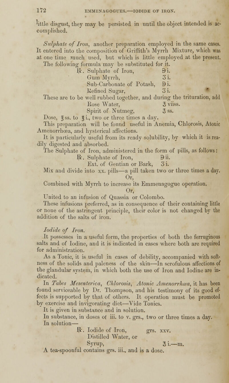^ittle disgust, they may be persisted in until the object intended is ac- complished. Sulphate of Iron, another preparation employed in the same cases. It entered into the composition of Griffith's Myrrh Mixture, which was at one time ranch used, but which is little employed at the present. The following formula may be substituted for it. $. Sulphate of Iron, 9i. Gum Myrrh, 3 i. Sub-Carbonate of Potash, 9i. liefined Sugar, 3i. These are to be well rubbed together, and during the trituration, add Rose Water, 3 viiss. Spirit of Nutmeg, 3 ss. Dose, § ss. to 5 i-> two or three times a day. This preparation will be found useful in Anemia, Chlorosis, Atonic Amenorrhcea, and hysterical affections. It is particularly useful from its ready solubility, by which it is rea- dily digested and absorbed. The Sulphate of Iron, administered in the form of pills, as follows: fy. Sulphate of Iron, 9ii. Ext. of Gentian or Bark, 3 i. Mix and divide into xx. pills—a pill taken two or three times a day. Combined with Myrrh to increase its Emmenagogue operation. Or, United to an infusion of Quassia or Colombo. These infusions preferred, as in consequence of their containing little or none of the astringent principle, their color is not changed by the addition of the salts of iron. Iodide of Iron. It possesses in a useful form, the properties of both the ferruginous salts and of Iodine, and it is indicated in cases where both are required for administration. As a Tonic, it is useful in cases of debility, accompanied with soft- ness of the solids and paleness of the skin—In scrofulous affections of the glandular system, in which both the use of Iron and Iodine are in- dicated. In Tabes Mesenterica, Chlorosis, Atonic Amenorrhea, it has been found serviceable by Dr. Thompson, and his testimony of its good ef- fects is supported by that of others. It operation must be promoted bv exercise and invigorating diet—Vide Tonics. It is given in substance and in solution. In substance, in doses of iii. to v. grs., two or three times a day. In solution— f)c. Iodide of Iron, grs. xxv. Distilled Water, or Syrup, 3 i.—m. A tea-spoonful contains grs. iii., and is a dose.