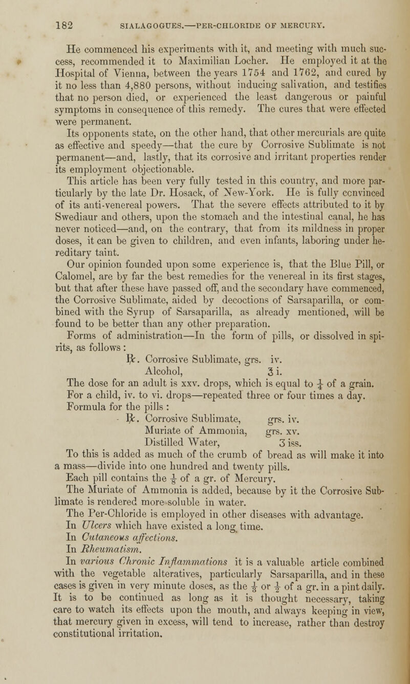 He commenced his experiments with it, and meeting with much suc- cess, recommended it to Maximilian Locher. He employed it at the Hospital of Vienna, between the years 1754 and 1762, and cured by it no less than 4,880 persons, without inducing salivation, and testifies that no person died, or experienced the least dangerous or painful symptoms in consequence of this remedy. The cures that were effected were permanent. Its opponents state, on the other hand, that other mercurials are quite as effective and speedy—that the cure by Corrosive Sublimate is not permanent—and, lastly, that its corrosive and irritant properties render its employment objectionable. This article has been very fully tested in this country, and more par- ticularly by the late Dr. Hosack, of New-York. He is fully convinced of its anti-venereal powers. That the severe effects attributed to it by Swediaur and others, upon the stomach and the intestinal canal, he has never noticed—and, on the contrary, that from its mildness in proper doses, it can be given to children, and even infants, laboring under he- reditary taint. Our opinion founded upon some experience is, that the Blue Pill, or Calomel, are by far the best remedies for the venereal in its first stages, but that after these have passed off, and the secondary have commenced, the Corrosive Sublimate, aided by decoctions of Sarsaparilla, or com- bined with the Syrup of Sarsaparilla, as already mentioned, will be found to be better than any other preparation. Forms of administration—In the form of pills, or dissolved in spi- rits, as follows: I^r. Corrosive Sublimate, grs. iv. Alcohol, 3 i. The dose for an adult is xxv. drops, which is equal to % of a grain. For a child, iv. to vi. drops—repeated three or four times a day. Formula for the pills : - fy. Corrosive Sublimate, grs. iv. Muriate of Ammonia, grs. xv. Distilled Water, 3 iss. To this is added as much of the crumb of bread as will make it into a mass—divide into one hundred and twenty pills. Each pill contains the ^ of a gr. of Mercury. The Muriate of Ammonia is added, because by it the Corrosive Sub- limate is rendered more soluble in water. The Per-Chloride is employed in other diseases with advantage. In Ulcers which have existed a long time. In Cutaneous affections. In Rheumatism. In various Chronic Inflammations it is a valuable article combined with the vegetable alteratives, particularly Sarsaparilla, and in these cases is given in very minute doses, as the £ or % of a gr. in a pint daily. It is to be continued as long as it is thought necessary, taking care to watch its effects upon the mouth, and always keeping in view, that mercury given in excess, will tend to increase, rather than destroy constitutional irritation.
