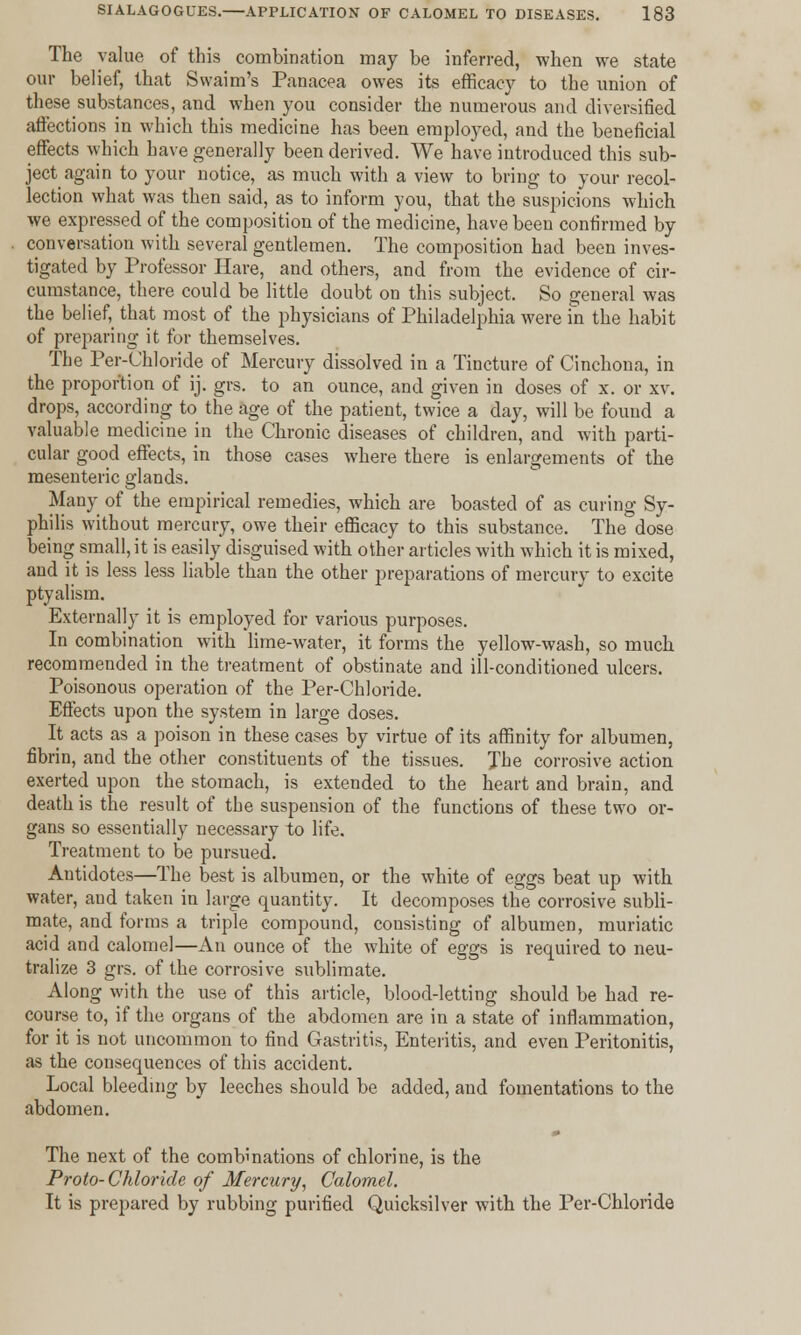 The value of this combination may be inferred, when we state our belief, that Swaim's Panacea owes its efficacy to the union of these substances, and when you consider the numerous and diversified affections in which this medicine has been employed, and the beneficial effects which have generally been derived. We have introduced this sub- ject again to your notice, as much with a view to bring to your recol- lection what was then said, as to inform you, that the suspicions which we expressed of the composition of the medicine, have been confirmed by conversation with several gentlemen. The composition had been inves- tigated by Professor Hare, and others, and from the evidence of cir- cumstance, there could be little doubt on this subject. So general was the belief, that most of the physicians of Philadelphia were in the habit of preparing it for themselves. The Per-Chloride of Mercury dissolved in a Tincture of Cinchona, in the proportion of ij. grs. to an ounce, and given in doses of x. or xv. drops, according to the age of the patient, twice a day, will be found a valuable medicine in the Chronic diseases of children, and with parti- cular good effects, in those cases where there is enlargements of the mesenteric glands. Many of the empirical remedies, which are boasted of as curing Sy- philis without mercury, owe their efficacy to this substance. The dose being small, it is easily disguised with other articles with which it is mixed, and it is less less liable than the other preparations of mercury to excite ptyalism. Externally it is employed for various purposes. In combination with lime-water, it forms the yellow-wash, so much recommended in the treatment of obstinate and ill-conditioned ulcers. Poisonous operation of the Per-Chloride. Effects upon the system in large doses. It acts as a poison in these cases by virtue of its affinity for albumen, fibrin, and the other constituents of the tissues. The corrosive action exerted upon the stomach, is extended to the heart and brain, and death is the result of tbe suspension of the functions of these two or- gans so essentially necessary to life. Treatment to be pursued. Antidotes—The best is albumen, or the white of eggs beat up with water, and taken in large quantity. It decomposes the corrosive subli- mate, and forms a triple compound, consisting of albumen, muriatic acid and calomel—An ounce of the white of eggs is required to neu- tralize 3 grs. of the corrosive sublimate. Along with the use of this article, blood-letting should be had re- course to, if the organs of the abdomen are in a state of inflammation, for it is not uncommon to find Gastritis, Enteritis, and even Peritonitis, as the consequences of this accident. Local bleeding by leeches should be added, and fomentations to the abdomen. The next of the combinations of chlorine, is the Proto- Chloride of Mercury, Calomel. It is prepared by rubbing purified Quicksilver with the Per-Chloride