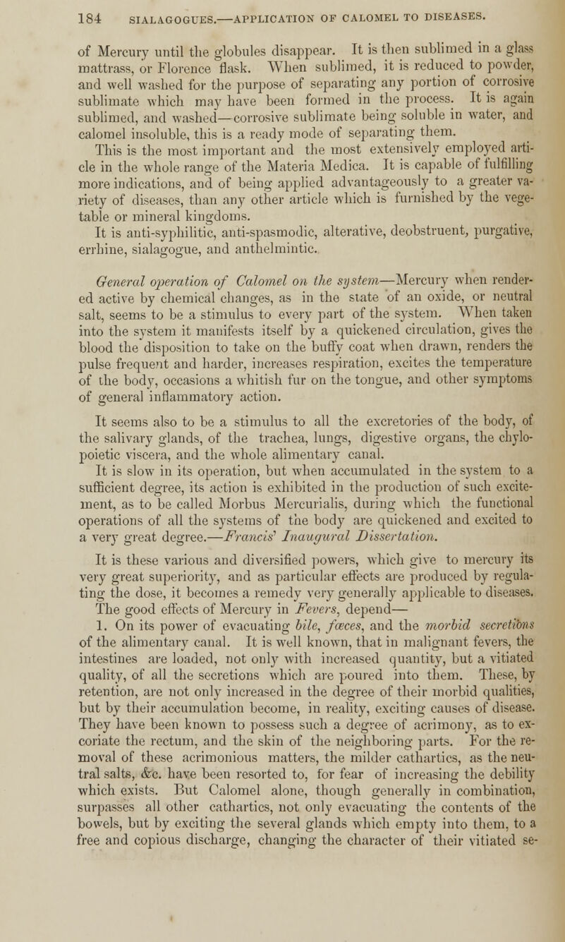 of Mercury until the globules disappear. It is then sublimed in a glass mattrass, or Florence flask. When sublimed, it is reduced to powder, and well washed for the purpose of separating any portion of corrosive sublimate which may have been formed in the process. It is again sublimed, and washed—corrosive sublimate being soluble in water, and calomel insoluble, this is a ready mode of separating them. This is the most important and the most extensively employed arti- cle in the whole range of the Materia Medica. It is capable of fulfilling more indications, and of being applied advantageously to a greater va- riety of diseases, than any other article which is furnished by the vege- table or mineral kingdoms. It is anti-syphilitic, anti-spasmodic, alterative, deobstruent, purgative, errhine, sialagogue, and anthelmintic. General operation of Calomel on the system—Mercury when render- ed active by chemical changes, as in the state of an oxide, or neutral salt, seems to be a stimulus to every part of the system. When taken into the system it manifests itself by a quickened circulation, gives the blood the disposition to take on the buffy coat when drawn, renders the pulse frequent and harder, increases respiration, excites the temperature of the body, occasions a whitish fur on the tongue, and other symptoms of general inflammatory action. It seems also to be a stimulus to all the excretories of the body, of the salivary glands, of the trachea, lungs, digestive organs, the chylo- poietic viscera, and the whole alimentary canal. It is slow in its operation, but when accumulated in the system to a sufficient degree, its action is exhibited in the production of such excite- ment, as to be called Morbus Mercurialis, during which the functional operations of all the systems of the body are quickened and excited to a very great degree.—Francis1 Inaugural Dissertation. It is these various and diversified powers, which give to mercury its very great superiority, and as particular effects are produced by regula- ting the dose, it becomes a remedy very generally applicable to diseases. The good effects of Mercury in Fevers, depend— 1. On its power of evacuating bile, faices, and the morbid secretions of the alimentary canal. It is well known, that in malignant fevers, the intestines are loaded, not only with increased quantity, but a vitiated quality, of all the secretions which are poured into them. These, by retention, are not only increased in the degree of their morbid qualities, but by their accumulation become, in reality, exciting causes of disease. They have been known to possess such a degree of acrimony, as to ex- coriate the rectum, and the skin of the neighboring parts. For the re- moval of these acrimonious matters, the milder cathartics, as the neu- tral salts, &c. have been resorted to, for fear of increasing the debility which exists. But Calomel alone, though generally in combination, surpasses all other cathartics, not only evacuating the contents of the bowels, but by exciting the several glands which empty into them, to a free and copious discharge, changing the character of their vitiated se-