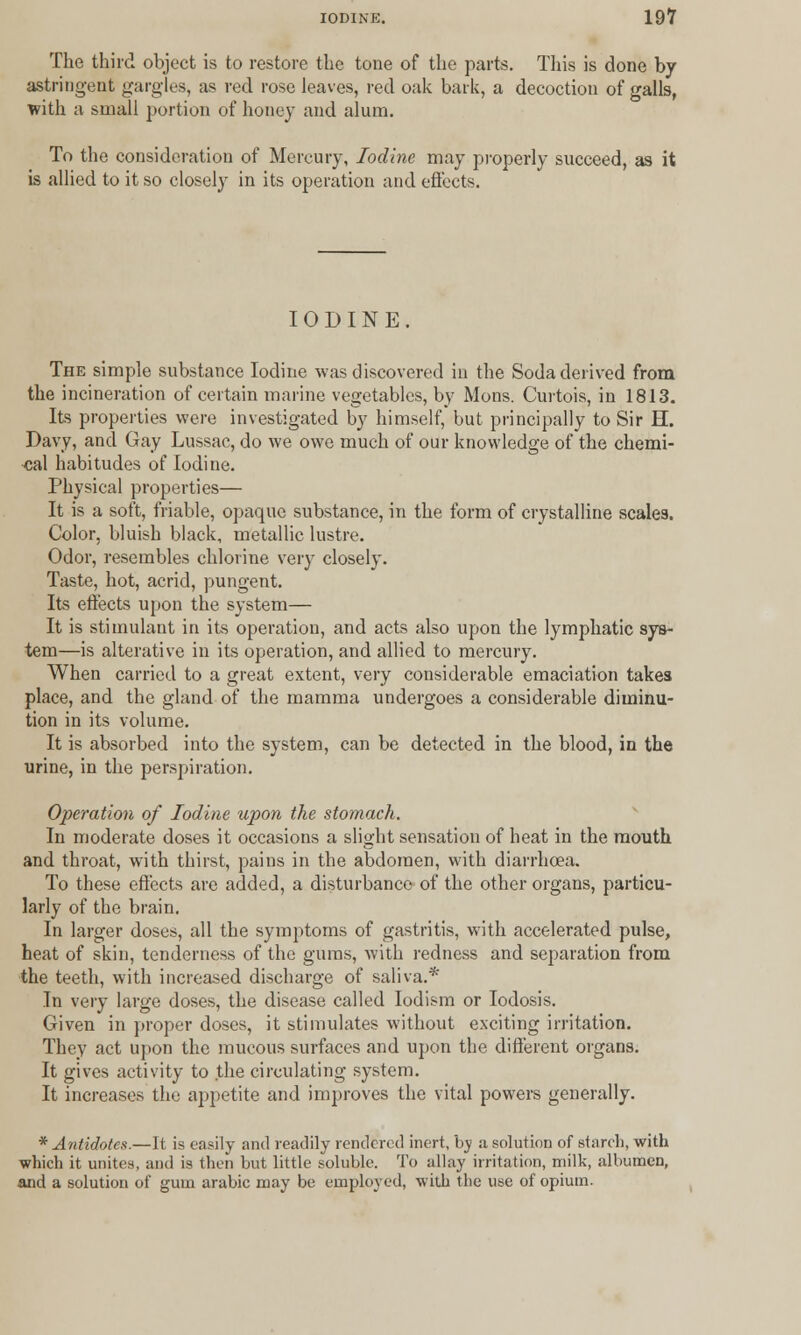 The third object is to restore the tone of the parts. This is done by astringent gargles, as red rose leaves, red oak bark, a decoction of galls, with a small portion of honey and alum. To the consideration of Mercury, Iodine may properly succeed, as it is allied to it so closely in its operation and effects. IODINE. The simple substance Iodine was discovered in the Soda derived from the incineration of certain marine vegetables, by Mons. Curtois, in 1813. Its properties were investigated by himself, but principally to Sir H. Davy, and Gay Lussac, do we owe much of our knowledge of the chemi- cal habitudes of Iodine. Physical properties— It is a soft, friable, opaque substance, in the form of crystalline scales. Color, bluish black, metallic lustre. Odor, resembles chlorine very closely. Taste, hot, acrid, pungent. Its effects upon the system— It is stimulant in its operation, and acts also upon the lymphatic sys- tem—is alterative in its operation, and allied to mercury. When carried to a great extent, very considerable emaciation takes place, and the gland of the mamma undergoes a considerable diminu- tion in its volume. It is absorbed into the system, can be detected in the blood, in the urine, in the perspiration. Operation of Iodine upon the stomach. In moderate doses it occasions a slight sensation of heat in the mouth and throat, with thirst, pains in the abdomen, with diarrhoea. To these effects are added, a disturbance of the other organs, particu- larly of the brain. In larger doses, all the symptoms of gastritis, with accelerated pulse, heat of skin, tenderness of the gums, with redness and separation from the teeth, with increased discharge of saliva.* In very larffe doses, the disease called Iodism or Iodosis. Given in proper doses, it stimulates without exciting irritation. They act upon the mucous surfaces and upon the different organs. It gives activity to the circulating system. It increases the appetite and improves the vital powers generally. * Antidotes.—It is easily and readily rendered inert, by a solution of starch, with which it unites, and is then but little soluble. To allay irritation, milk, albumen, and a solution of gum arabic may be employed, with the use of opium.